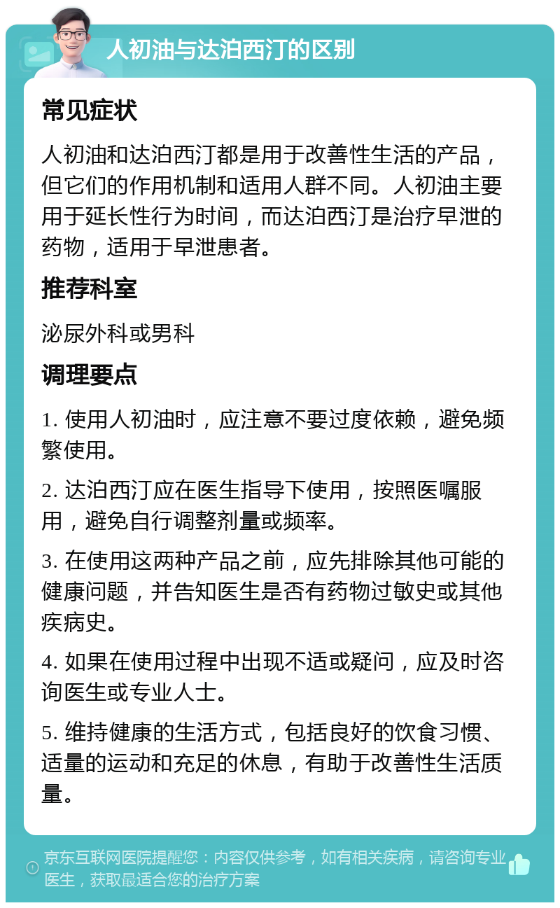 人初油与达泊西汀的区别 常见症状 人初油和达泊西汀都是用于改善性生活的产品，但它们的作用机制和适用人群不同。人初油主要用于延长性行为时间，而达泊西汀是治疗早泄的药物，适用于早泄患者。 推荐科室 泌尿外科或男科 调理要点 1. 使用人初油时，应注意不要过度依赖，避免频繁使用。 2. 达泊西汀应在医生指导下使用，按照医嘱服用，避免自行调整剂量或频率。 3. 在使用这两种产品之前，应先排除其他可能的健康问题，并告知医生是否有药物过敏史或其他疾病史。 4. 如果在使用过程中出现不适或疑问，应及时咨询医生或专业人士。 5. 维持健康的生活方式，包括良好的饮食习惯、适量的运动和充足的休息，有助于改善性生活质量。