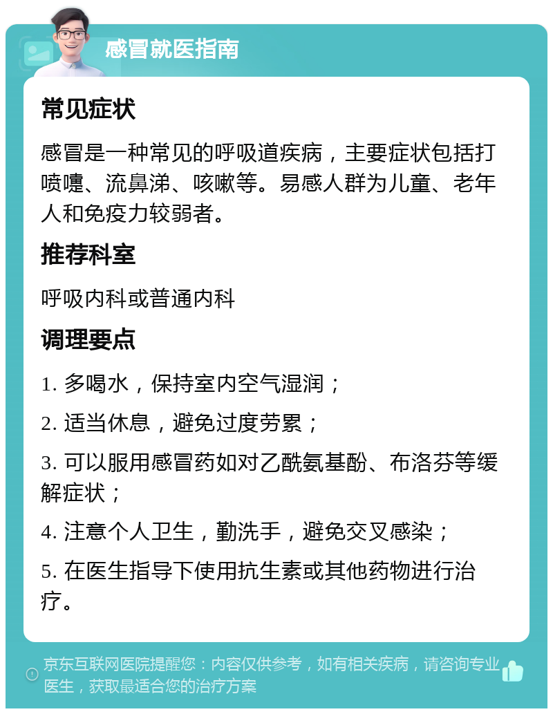 感冒就医指南 常见症状 感冒是一种常见的呼吸道疾病，主要症状包括打喷嚏、流鼻涕、咳嗽等。易感人群为儿童、老年人和免疫力较弱者。 推荐科室 呼吸内科或普通内科 调理要点 1. 多喝水，保持室内空气湿润； 2. 适当休息，避免过度劳累； 3. 可以服用感冒药如对乙酰氨基酚、布洛芬等缓解症状； 4. 注意个人卫生，勤洗手，避免交叉感染； 5. 在医生指导下使用抗生素或其他药物进行治疗。