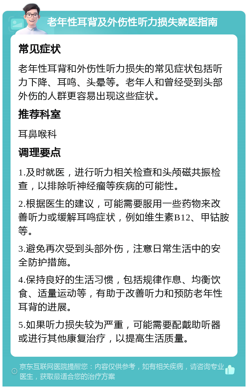 老年性耳背及外伤性听力损失就医指南 常见症状 老年性耳背和外伤性听力损失的常见症状包括听力下降、耳鸣、头晕等。老年人和曾经受到头部外伤的人群更容易出现这些症状。 推荐科室 耳鼻喉科 调理要点 1.及时就医，进行听力相关检查和头颅磁共振检查，以排除听神经瘤等疾病的可能性。 2.根据医生的建议，可能需要服用一些药物来改善听力或缓解耳鸣症状，例如维生素B12、甲钴胺等。 3.避免再次受到头部外伤，注意日常生活中的安全防护措施。 4.保持良好的生活习惯，包括规律作息、均衡饮食、适量运动等，有助于改善听力和预防老年性耳背的进展。 5.如果听力损失较为严重，可能需要配戴助听器或进行其他康复治疗，以提高生活质量。