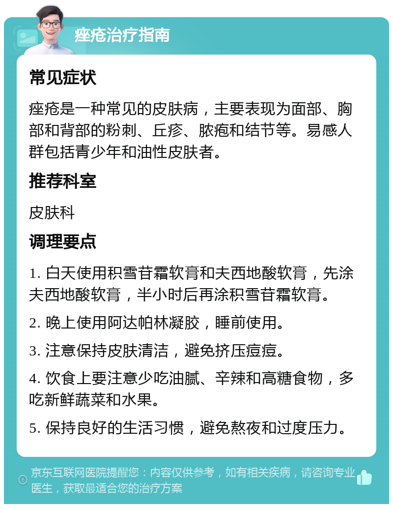 痤疮治疗指南 常见症状 痤疮是一种常见的皮肤病，主要表现为面部、胸部和背部的粉刺、丘疹、脓疱和结节等。易感人群包括青少年和油性皮肤者。 推荐科室 皮肤科 调理要点 1. 白天使用积雪苷霜软膏和夫西地酸软膏，先涂夫西地酸软膏，半小时后再涂积雪苷霜软膏。 2. 晚上使用阿达帕林凝胶，睡前使用。 3. 注意保持皮肤清洁，避免挤压痘痘。 4. 饮食上要注意少吃油腻、辛辣和高糖食物，多吃新鲜蔬菜和水果。 5. 保持良好的生活习惯，避免熬夜和过度压力。