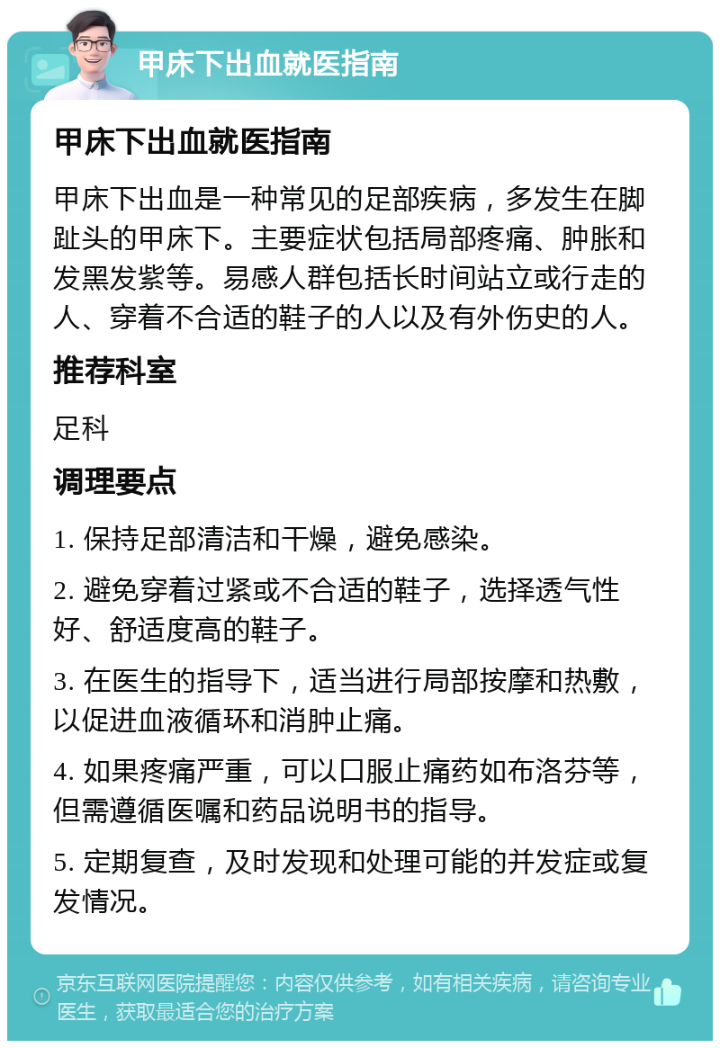 甲床下出血就医指南 甲床下出血就医指南 甲床下出血是一种常见的足部疾病，多发生在脚趾头的甲床下。主要症状包括局部疼痛、肿胀和发黑发紫等。易感人群包括长时间站立或行走的人、穿着不合适的鞋子的人以及有外伤史的人。 推荐科室 足科 调理要点 1. 保持足部清洁和干燥，避免感染。 2. 避免穿着过紧或不合适的鞋子，选择透气性好、舒适度高的鞋子。 3. 在医生的指导下，适当进行局部按摩和热敷，以促进血液循环和消肿止痛。 4. 如果疼痛严重，可以口服止痛药如布洛芬等，但需遵循医嘱和药品说明书的指导。 5. 定期复查，及时发现和处理可能的并发症或复发情况。