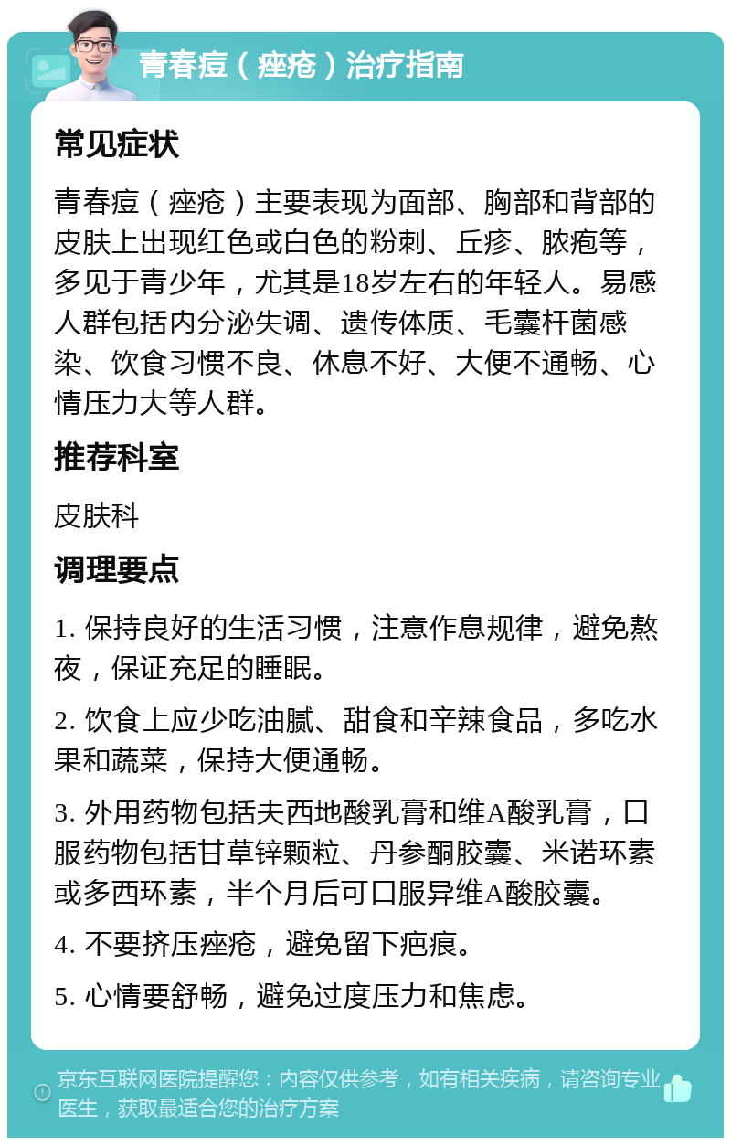 青春痘（痤疮）治疗指南 常见症状 青春痘（痤疮）主要表现为面部、胸部和背部的皮肤上出现红色或白色的粉刺、丘疹、脓疱等，多见于青少年，尤其是18岁左右的年轻人。易感人群包括内分泌失调、遗传体质、毛囊杆菌感染、饮食习惯不良、休息不好、大便不通畅、心情压力大等人群。 推荐科室 皮肤科 调理要点 1. 保持良好的生活习惯，注意作息规律，避免熬夜，保证充足的睡眠。 2. 饮食上应少吃油腻、甜食和辛辣食品，多吃水果和蔬菜，保持大便通畅。 3. 外用药物包括夫西地酸乳膏和维A酸乳膏，口服药物包括甘草锌颗粒、丹参酮胶囊、米诺环素或多西环素，半个月后可口服异维A酸胶囊。 4. 不要挤压痤疮，避免留下疤痕。 5. 心情要舒畅，避免过度压力和焦虑。