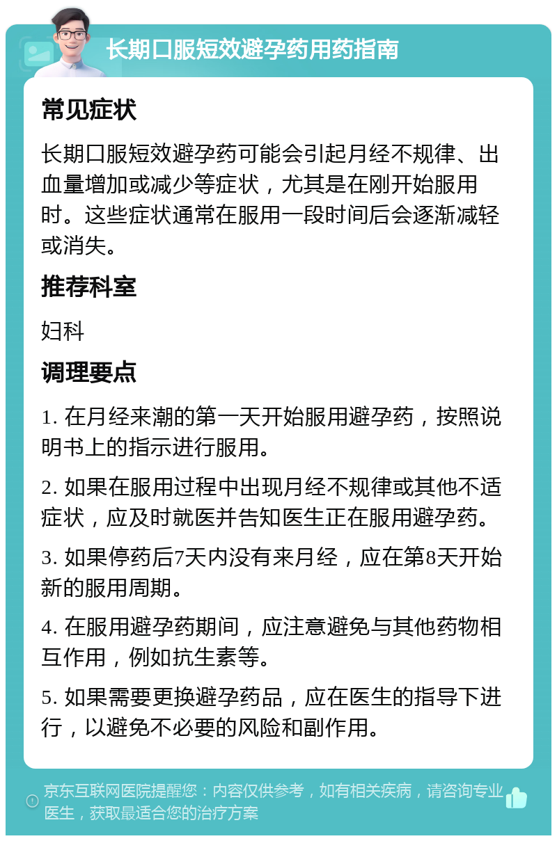 长期口服短效避孕药用药指南 常见症状 长期口服短效避孕药可能会引起月经不规律、出血量增加或减少等症状，尤其是在刚开始服用时。这些症状通常在服用一段时间后会逐渐减轻或消失。 推荐科室 妇科 调理要点 1. 在月经来潮的第一天开始服用避孕药，按照说明书上的指示进行服用。 2. 如果在服用过程中出现月经不规律或其他不适症状，应及时就医并告知医生正在服用避孕药。 3. 如果停药后7天内没有来月经，应在第8天开始新的服用周期。 4. 在服用避孕药期间，应注意避免与其他药物相互作用，例如抗生素等。 5. 如果需要更换避孕药品，应在医生的指导下进行，以避免不必要的风险和副作用。