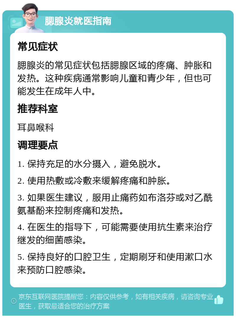 腮腺炎就医指南 常见症状 腮腺炎的常见症状包括腮腺区域的疼痛、肿胀和发热。这种疾病通常影响儿童和青少年，但也可能发生在成年人中。 推荐科室 耳鼻喉科 调理要点 1. 保持充足的水分摄入，避免脱水。 2. 使用热敷或冷敷来缓解疼痛和肿胀。 3. 如果医生建议，服用止痛药如布洛芬或对乙酰氨基酚来控制疼痛和发热。 4. 在医生的指导下，可能需要使用抗生素来治疗继发的细菌感染。 5. 保持良好的口腔卫生，定期刷牙和使用漱口水来预防口腔感染。