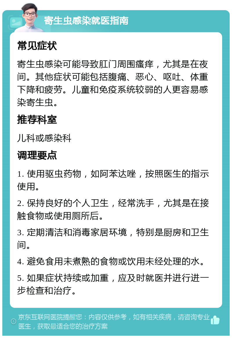 寄生虫感染就医指南 常见症状 寄生虫感染可能导致肛门周围瘙痒，尤其是在夜间。其他症状可能包括腹痛、恶心、呕吐、体重下降和疲劳。儿童和免疫系统较弱的人更容易感染寄生虫。 推荐科室 儿科或感染科 调理要点 1. 使用驱虫药物，如阿苯达唑，按照医生的指示使用。 2. 保持良好的个人卫生，经常洗手，尤其是在接触食物或使用厕所后。 3. 定期清洁和消毒家居环境，特别是厨房和卫生间。 4. 避免食用未煮熟的食物或饮用未经处理的水。 5. 如果症状持续或加重，应及时就医并进行进一步检查和治疗。