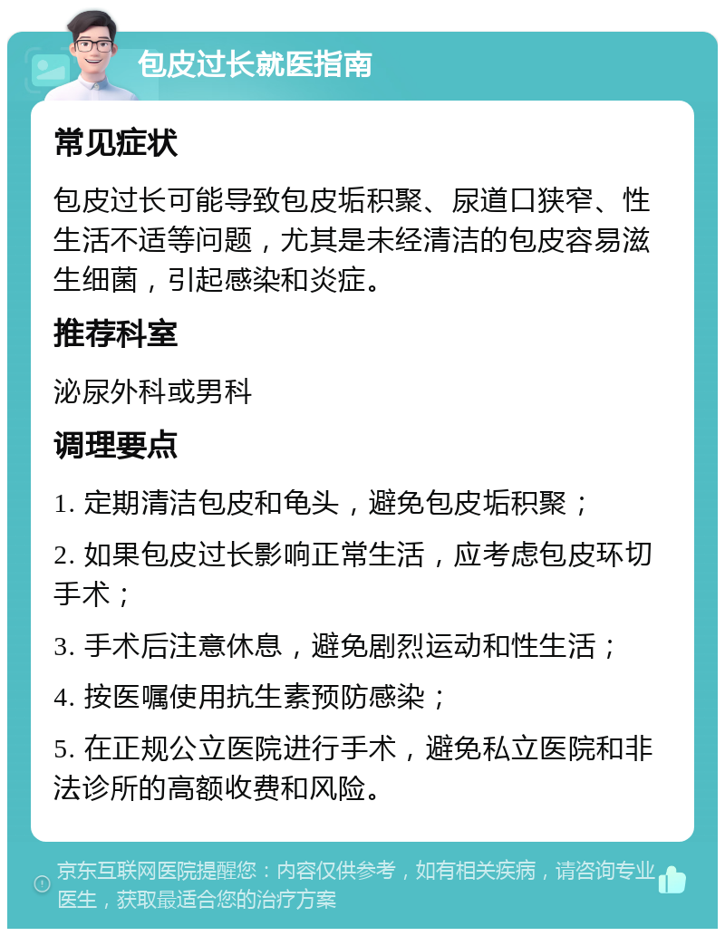 包皮过长就医指南 常见症状 包皮过长可能导致包皮垢积聚、尿道口狭窄、性生活不适等问题，尤其是未经清洁的包皮容易滋生细菌，引起感染和炎症。 推荐科室 泌尿外科或男科 调理要点 1. 定期清洁包皮和龟头，避免包皮垢积聚； 2. 如果包皮过长影响正常生活，应考虑包皮环切手术； 3. 手术后注意休息，避免剧烈运动和性生活； 4. 按医嘱使用抗生素预防感染； 5. 在正规公立医院进行手术，避免私立医院和非法诊所的高额收费和风险。