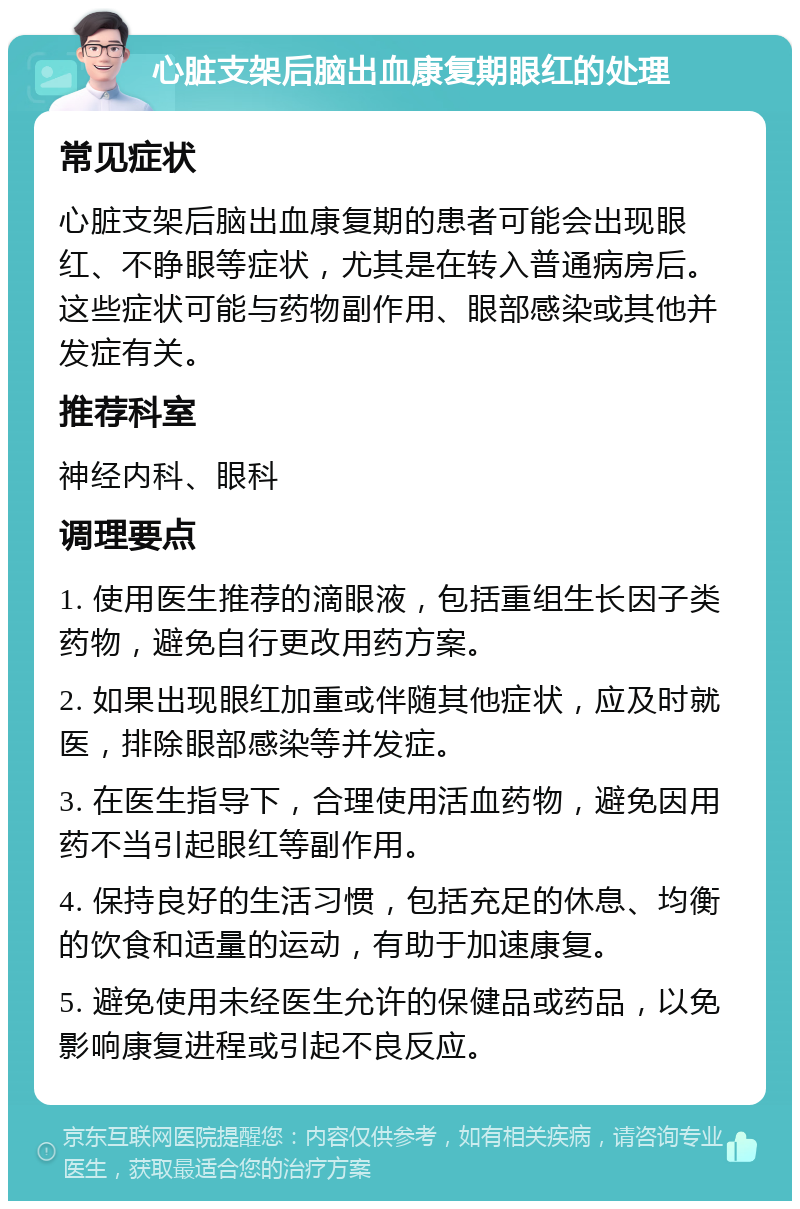 心脏支架后脑出血康复期眼红的处理 常见症状 心脏支架后脑出血康复期的患者可能会出现眼红、不睁眼等症状，尤其是在转入普通病房后。这些症状可能与药物副作用、眼部感染或其他并发症有关。 推荐科室 神经内科、眼科 调理要点 1. 使用医生推荐的滴眼液，包括重组生长因子类药物，避免自行更改用药方案。 2. 如果出现眼红加重或伴随其他症状，应及时就医，排除眼部感染等并发症。 3. 在医生指导下，合理使用活血药物，避免因用药不当引起眼红等副作用。 4. 保持良好的生活习惯，包括充足的休息、均衡的饮食和适量的运动，有助于加速康复。 5. 避免使用未经医生允许的保健品或药品，以免影响康复进程或引起不良反应。