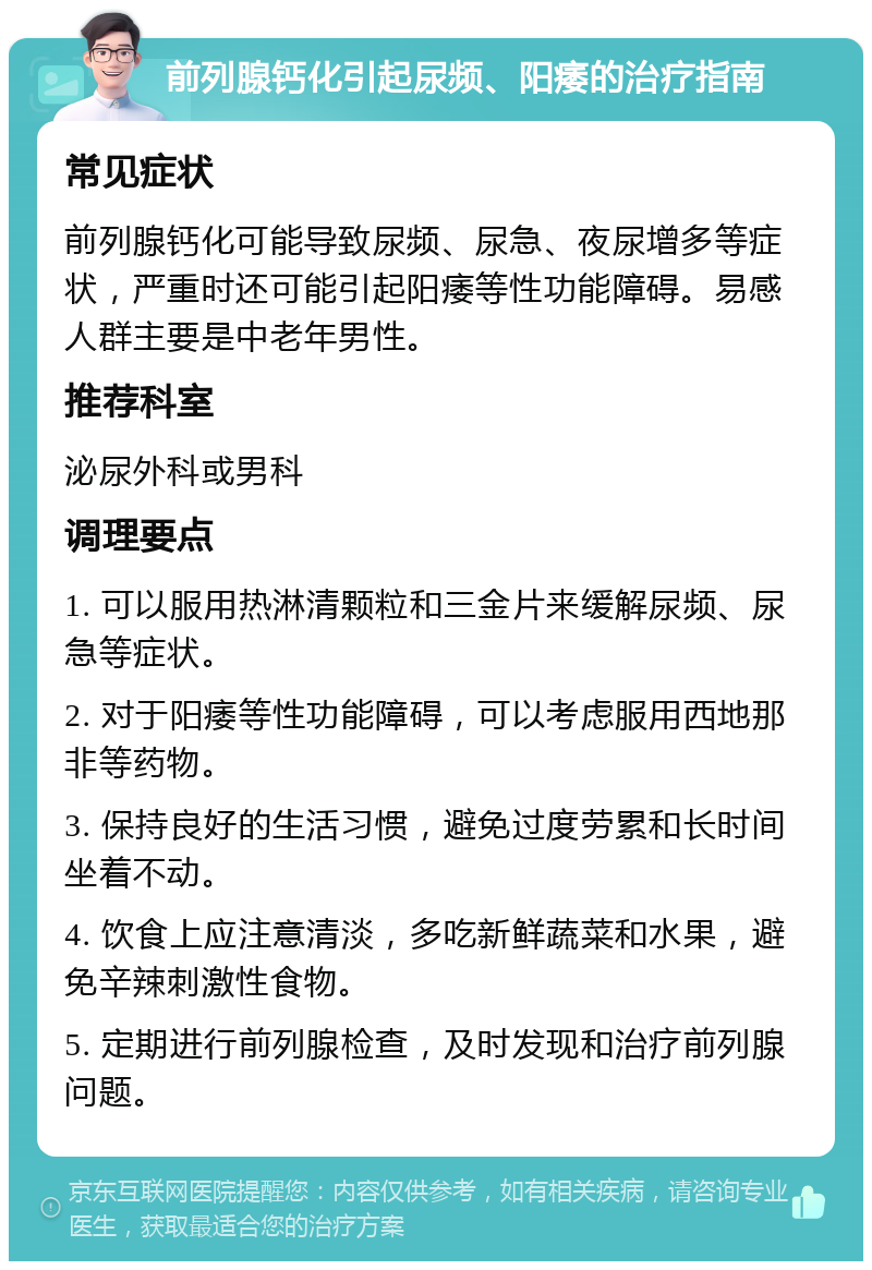 前列腺钙化引起尿频、阳痿的治疗指南 常见症状 前列腺钙化可能导致尿频、尿急、夜尿增多等症状，严重时还可能引起阳痿等性功能障碍。易感人群主要是中老年男性。 推荐科室 泌尿外科或男科 调理要点 1. 可以服用热淋清颗粒和三金片来缓解尿频、尿急等症状。 2. 对于阳痿等性功能障碍，可以考虑服用西地那非等药物。 3. 保持良好的生活习惯，避免过度劳累和长时间坐着不动。 4. 饮食上应注意清淡，多吃新鲜蔬菜和水果，避免辛辣刺激性食物。 5. 定期进行前列腺检查，及时发现和治疗前列腺问题。