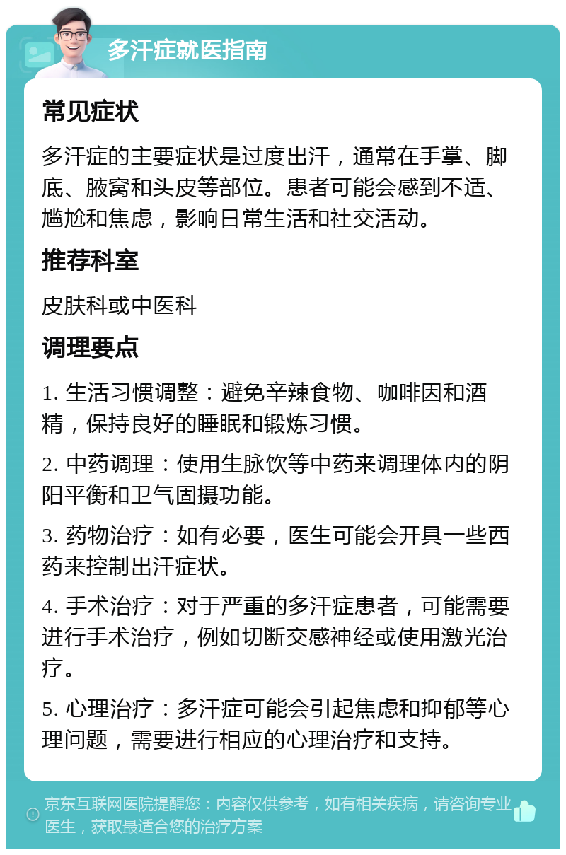 多汗症就医指南 常见症状 多汗症的主要症状是过度出汗，通常在手掌、脚底、腋窝和头皮等部位。患者可能会感到不适、尴尬和焦虑，影响日常生活和社交活动。 推荐科室 皮肤科或中医科 调理要点 1. 生活习惯调整：避免辛辣食物、咖啡因和酒精，保持良好的睡眠和锻炼习惯。 2. 中药调理：使用生脉饮等中药来调理体内的阴阳平衡和卫气固摄功能。 3. 药物治疗：如有必要，医生可能会开具一些西药来控制出汗症状。 4. 手术治疗：对于严重的多汗症患者，可能需要进行手术治疗，例如切断交感神经或使用激光治疗。 5. 心理治疗：多汗症可能会引起焦虑和抑郁等心理问题，需要进行相应的心理治疗和支持。