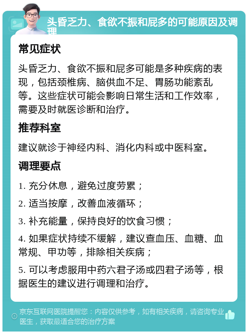 头昏乏力、食欲不振和屁多的可能原因及调理 常见症状 头昏乏力、食欲不振和屁多可能是多种疾病的表现，包括颈椎病、脑供血不足、胃肠功能紊乱等。这些症状可能会影响日常生活和工作效率，需要及时就医诊断和治疗。 推荐科室 建议就诊于神经内科、消化内科或中医科室。 调理要点 1. 充分休息，避免过度劳累； 2. 适当按摩，改善血液循环； 3. 补充能量，保持良好的饮食习惯； 4. 如果症状持续不缓解，建议查血压、血糖、血常规、甲功等，排除相关疾病； 5. 可以考虑服用中药六君子汤或四君子汤等，根据医生的建议进行调理和治疗。