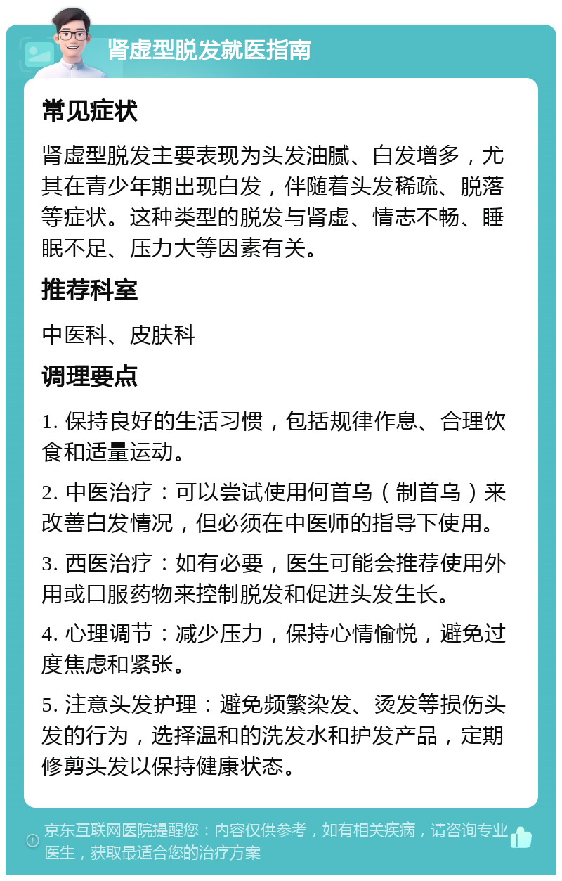 肾虚型脱发就医指南 常见症状 肾虚型脱发主要表现为头发油腻、白发增多，尤其在青少年期出现白发，伴随着头发稀疏、脱落等症状。这种类型的脱发与肾虚、情志不畅、睡眠不足、压力大等因素有关。 推荐科室 中医科、皮肤科 调理要点 1. 保持良好的生活习惯，包括规律作息、合理饮食和适量运动。 2. 中医治疗：可以尝试使用何首乌（制首乌）来改善白发情况，但必须在中医师的指导下使用。 3. 西医治疗：如有必要，医生可能会推荐使用外用或口服药物来控制脱发和促进头发生长。 4. 心理调节：减少压力，保持心情愉悦，避免过度焦虑和紧张。 5. 注意头发护理：避免频繁染发、烫发等损伤头发的行为，选择温和的洗发水和护发产品，定期修剪头发以保持健康状态。