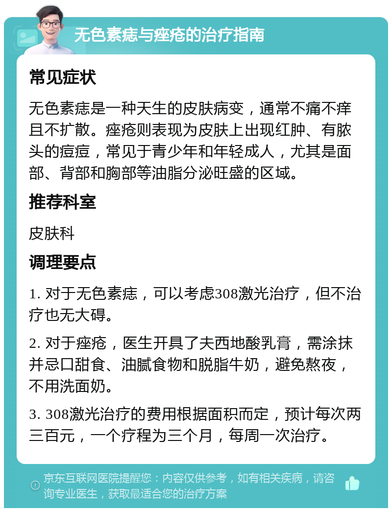 无色素痣与痤疮的治疗指南 常见症状 无色素痣是一种天生的皮肤病变，通常不痛不痒且不扩散。痤疮则表现为皮肤上出现红肿、有脓头的痘痘，常见于青少年和年轻成人，尤其是面部、背部和胸部等油脂分泌旺盛的区域。 推荐科室 皮肤科 调理要点 1. 对于无色素痣，可以考虑308激光治疗，但不治疗也无大碍。 2. 对于痤疮，医生开具了夫西地酸乳膏，需涂抹并忌口甜食、油腻食物和脱脂牛奶，避免熬夜，不用洗面奶。 3. 308激光治疗的费用根据面积而定，预计每次两三百元，一个疗程为三个月，每周一次治疗。