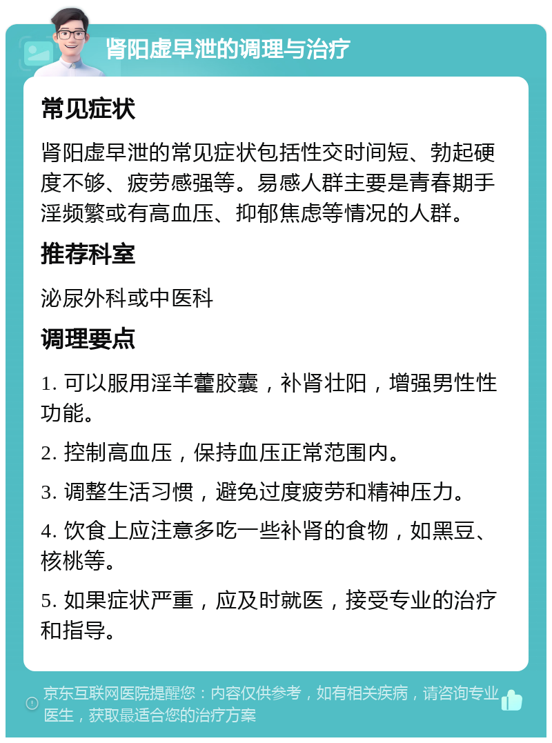 肾阳虚早泄的调理与治疗 常见症状 肾阳虚早泄的常见症状包括性交时间短、勃起硬度不够、疲劳感强等。易感人群主要是青春期手淫频繁或有高血压、抑郁焦虑等情况的人群。 推荐科室 泌尿外科或中医科 调理要点 1. 可以服用淫羊藿胶囊，补肾壮阳，增强男性性功能。 2. 控制高血压，保持血压正常范围内。 3. 调整生活习惯，避免过度疲劳和精神压力。 4. 饮食上应注意多吃一些补肾的食物，如黑豆、核桃等。 5. 如果症状严重，应及时就医，接受专业的治疗和指导。