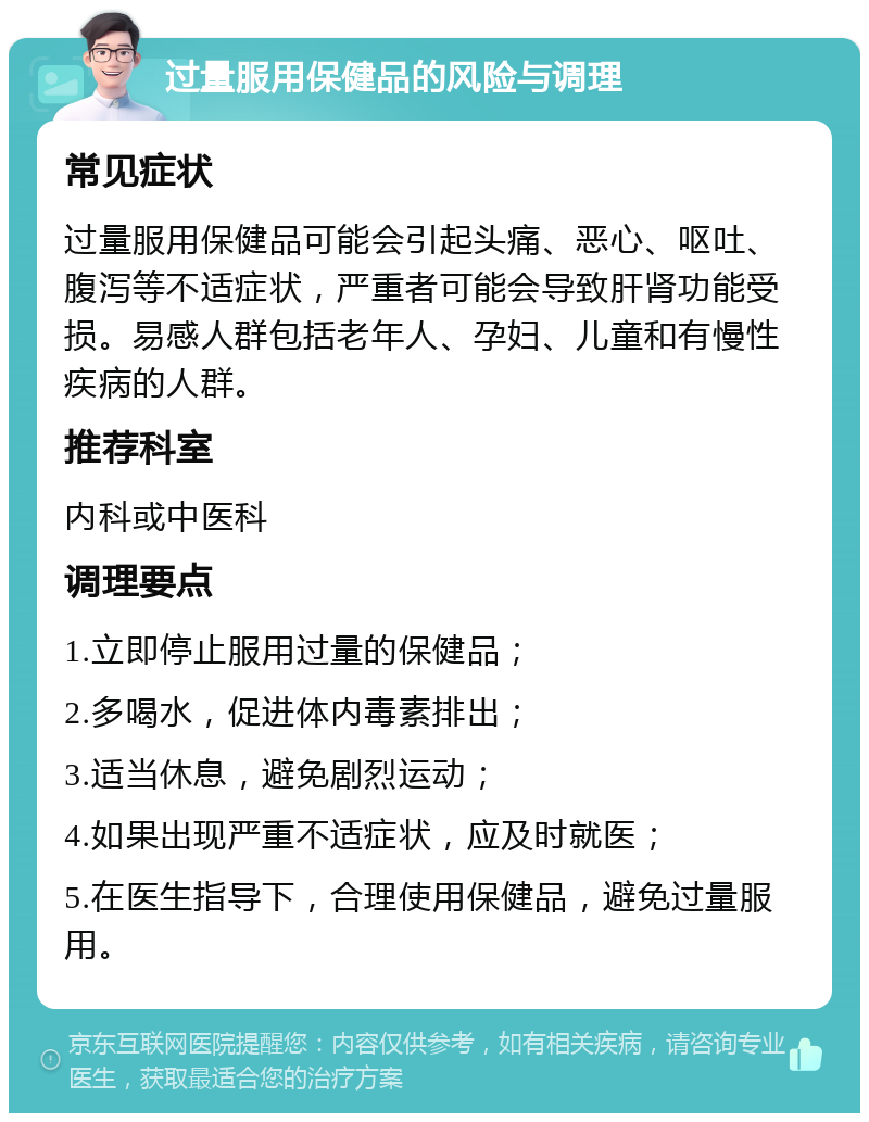 过量服用保健品的风险与调理 常见症状 过量服用保健品可能会引起头痛、恶心、呕吐、腹泻等不适症状，严重者可能会导致肝肾功能受损。易感人群包括老年人、孕妇、儿童和有慢性疾病的人群。 推荐科室 内科或中医科 调理要点 1.立即停止服用过量的保健品； 2.多喝水，促进体内毒素排出； 3.适当休息，避免剧烈运动； 4.如果出现严重不适症状，应及时就医； 5.在医生指导下，合理使用保健品，避免过量服用。