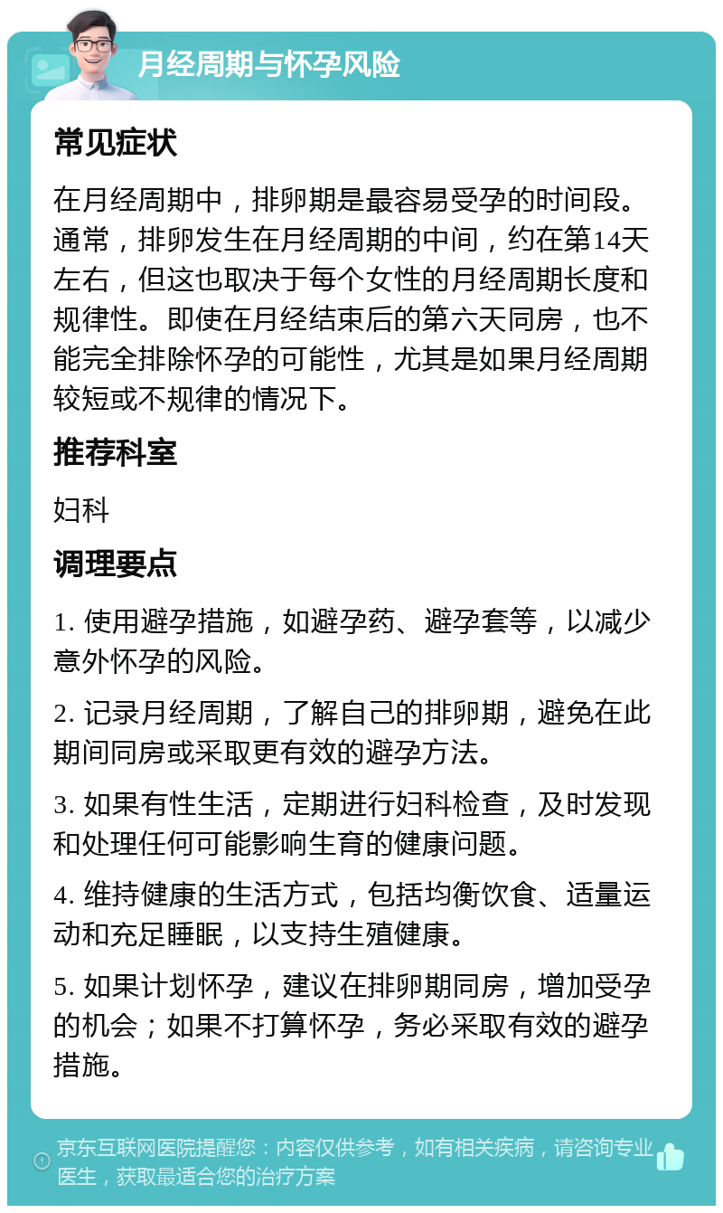 月经周期与怀孕风险 常见症状 在月经周期中，排卵期是最容易受孕的时间段。通常，排卵发生在月经周期的中间，约在第14天左右，但这也取决于每个女性的月经周期长度和规律性。即使在月经结束后的第六天同房，也不能完全排除怀孕的可能性，尤其是如果月经周期较短或不规律的情况下。 推荐科室 妇科 调理要点 1. 使用避孕措施，如避孕药、避孕套等，以减少意外怀孕的风险。 2. 记录月经周期，了解自己的排卵期，避免在此期间同房或采取更有效的避孕方法。 3. 如果有性生活，定期进行妇科检查，及时发现和处理任何可能影响生育的健康问题。 4. 维持健康的生活方式，包括均衡饮食、适量运动和充足睡眠，以支持生殖健康。 5. 如果计划怀孕，建议在排卵期同房，增加受孕的机会；如果不打算怀孕，务必采取有效的避孕措施。