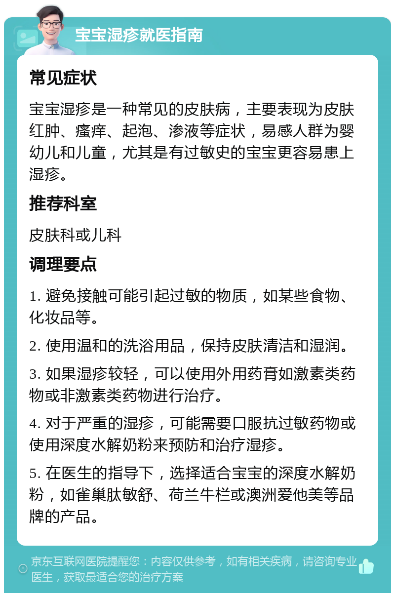 宝宝湿疹就医指南 常见症状 宝宝湿疹是一种常见的皮肤病，主要表现为皮肤红肿、瘙痒、起泡、渗液等症状，易感人群为婴幼儿和儿童，尤其是有过敏史的宝宝更容易患上湿疹。 推荐科室 皮肤科或儿科 调理要点 1. 避免接触可能引起过敏的物质，如某些食物、化妆品等。 2. 使用温和的洗浴用品，保持皮肤清洁和湿润。 3. 如果湿疹较轻，可以使用外用药膏如激素类药物或非激素类药物进行治疗。 4. 对于严重的湿疹，可能需要口服抗过敏药物或使用深度水解奶粉来预防和治疗湿疹。 5. 在医生的指导下，选择适合宝宝的深度水解奶粉，如雀巢肽敏舒、荷兰牛栏或澳洲爱他美等品牌的产品。