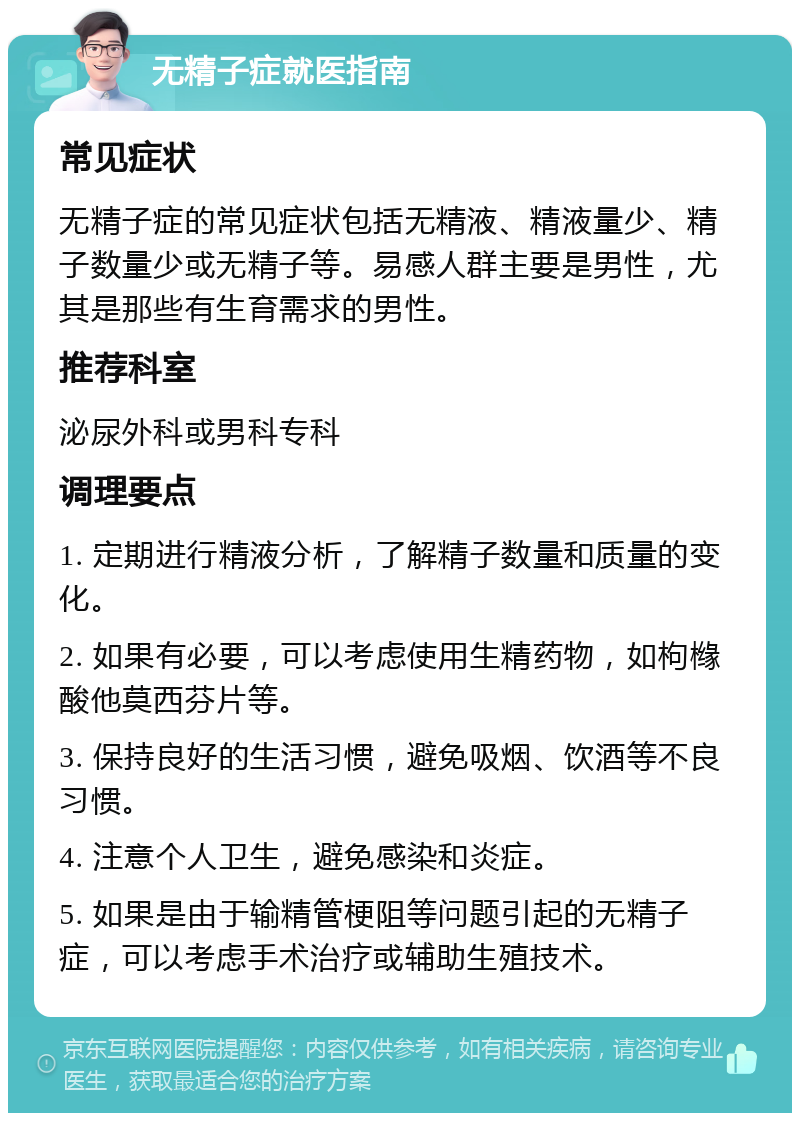 无精子症就医指南 常见症状 无精子症的常见症状包括无精液、精液量少、精子数量少或无精子等。易感人群主要是男性，尤其是那些有生育需求的男性。 推荐科室 泌尿外科或男科专科 调理要点 1. 定期进行精液分析，了解精子数量和质量的变化。 2. 如果有必要，可以考虑使用生精药物，如枸橼酸他莫西芬片等。 3. 保持良好的生活习惯，避免吸烟、饮酒等不良习惯。 4. 注意个人卫生，避免感染和炎症。 5. 如果是由于输精管梗阻等问题引起的无精子症，可以考虑手术治疗或辅助生殖技术。