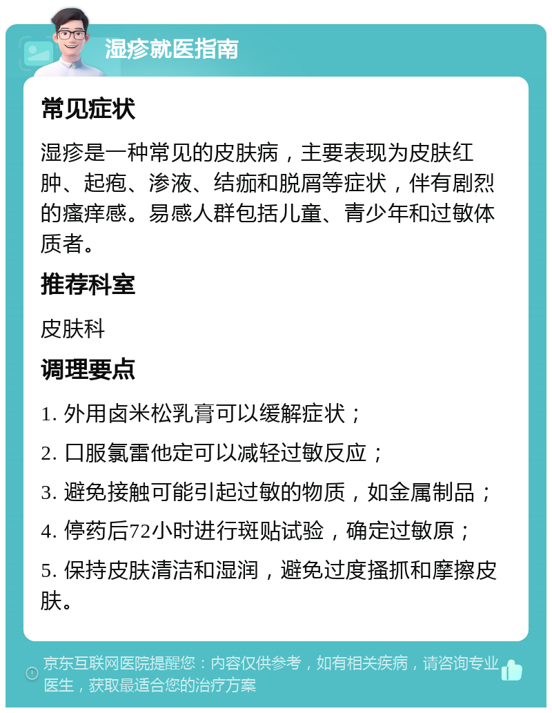 湿疹就医指南 常见症状 湿疹是一种常见的皮肤病，主要表现为皮肤红肿、起疱、渗液、结痂和脱屑等症状，伴有剧烈的瘙痒感。易感人群包括儿童、青少年和过敏体质者。 推荐科室 皮肤科 调理要点 1. 外用卤米松乳膏可以缓解症状； 2. 口服氯雷他定可以减轻过敏反应； 3. 避免接触可能引起过敏的物质，如金属制品； 4. 停药后72小时进行斑贴试验，确定过敏原； 5. 保持皮肤清洁和湿润，避免过度搔抓和摩擦皮肤。