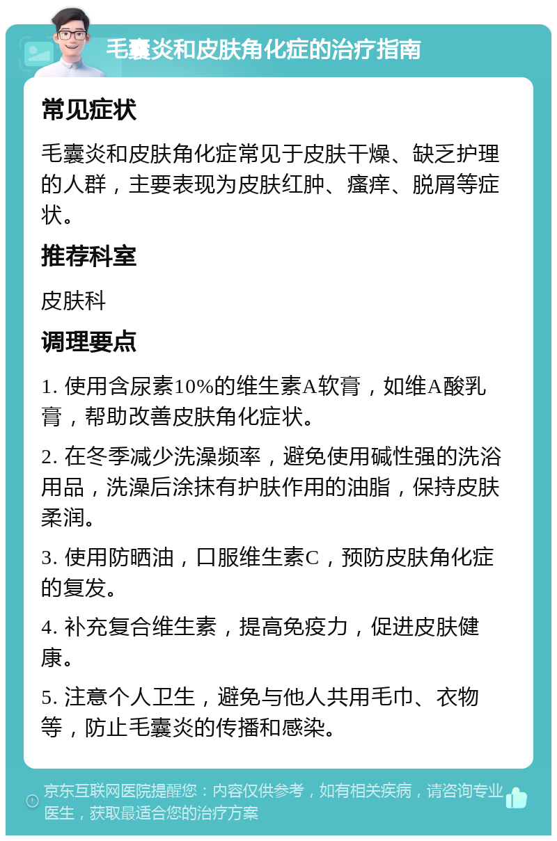 毛囊炎和皮肤角化症的治疗指南 常见症状 毛囊炎和皮肤角化症常见于皮肤干燥、缺乏护理的人群，主要表现为皮肤红肿、瘙痒、脱屑等症状。 推荐科室 皮肤科 调理要点 1. 使用含尿素10%的维生素A软膏，如维A酸乳膏，帮助改善皮肤角化症状。 2. 在冬季减少洗澡频率，避免使用碱性强的洗浴用品，洗澡后涂抹有护肤作用的油脂，保持皮肤柔润。 3. 使用防晒油，口服维生素C，预防皮肤角化症的复发。 4. 补充复合维生素，提高免疫力，促进皮肤健康。 5. 注意个人卫生，避免与他人共用毛巾、衣物等，防止毛囊炎的传播和感染。