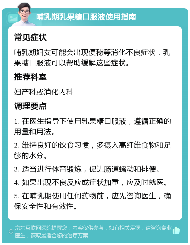 哺乳期乳果糖口服液使用指南 常见症状 哺乳期妇女可能会出现便秘等消化不良症状，乳果糖口服液可以帮助缓解这些症状。 推荐科室 妇产科或消化内科 调理要点 1. 在医生指导下使用乳果糖口服液，遵循正确的用量和用法。 2. 维持良好的饮食习惯，多摄入高纤维食物和足够的水分。 3. 适当进行体育锻炼，促进肠道蠕动和排便。 4. 如果出现不良反应或症状加重，应及时就医。 5. 在哺乳期使用任何药物前，应先咨询医生，确保安全性和有效性。