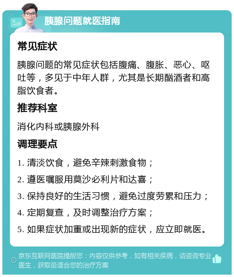 胰腺问题就医指南 常见症状 胰腺问题的常见症状包括腹痛、腹胀、恶心、呕吐等，多见于中年人群，尤其是长期酗酒者和高脂饮食者。 推荐科室 消化内科或胰腺外科 调理要点 1. 清淡饮食，避免辛辣刺激食物； 2. 遵医嘱服用莫沙必利片和达喜； 3. 保持良好的生活习惯，避免过度劳累和压力； 4. 定期复查，及时调整治疗方案； 5. 如果症状加重或出现新的症状，应立即就医。