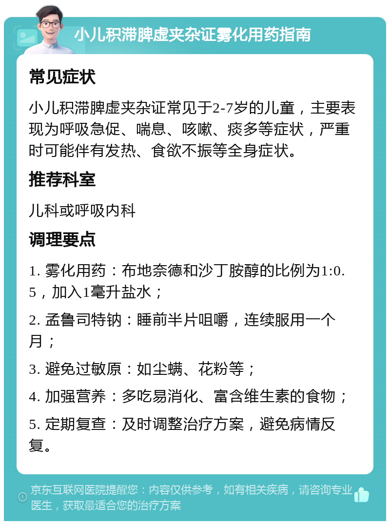 小儿积滞脾虚夹杂证雾化用药指南 常见症状 小儿积滞脾虚夹杂证常见于2-7岁的儿童，主要表现为呼吸急促、喘息、咳嗽、痰多等症状，严重时可能伴有发热、食欲不振等全身症状。 推荐科室 儿科或呼吸内科 调理要点 1. 雾化用药：布地奈德和沙丁胺醇的比例为1:0.5，加入1毫升盐水； 2. 孟鲁司特钠：睡前半片咀嚼，连续服用一个月； 3. 避免过敏原：如尘螨、花粉等； 4. 加强营养：多吃易消化、富含维生素的食物； 5. 定期复查：及时调整治疗方案，避免病情反复。