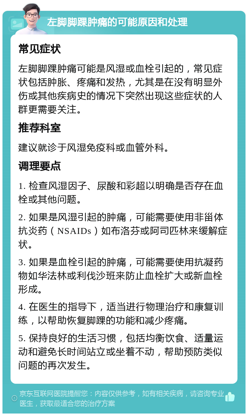 左脚脚踝肿痛的可能原因和处理 常见症状 左脚脚踝肿痛可能是风湿或血栓引起的，常见症状包括肿胀、疼痛和发热，尤其是在没有明显外伤或其他疾病史的情况下突然出现这些症状的人群更需要关注。 推荐科室 建议就诊于风湿免疫科或血管外科。 调理要点 1. 检查风湿因子、尿酸和彩超以明确是否存在血栓或其他问题。 2. 如果是风湿引起的肿痛，可能需要使用非甾体抗炎药（NSAIDs）如布洛芬或阿司匹林来缓解症状。 3. 如果是血栓引起的肿痛，可能需要使用抗凝药物如华法林或利伐沙班来防止血栓扩大或新血栓形成。 4. 在医生的指导下，适当进行物理治疗和康复训练，以帮助恢复脚踝的功能和减少疼痛。 5. 保持良好的生活习惯，包括均衡饮食、适量运动和避免长时间站立或坐着不动，帮助预防类似问题的再次发生。