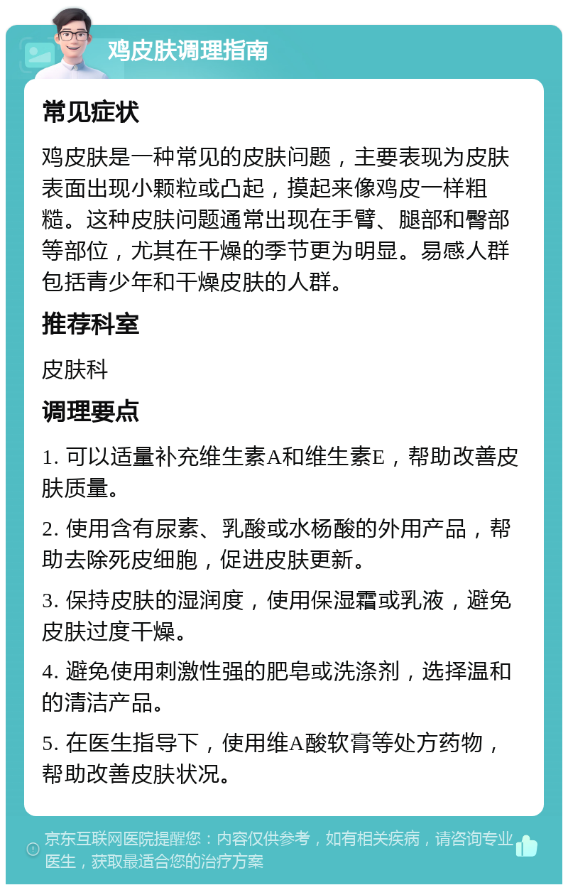 鸡皮肤调理指南 常见症状 鸡皮肤是一种常见的皮肤问题，主要表现为皮肤表面出现小颗粒或凸起，摸起来像鸡皮一样粗糙。这种皮肤问题通常出现在手臂、腿部和臀部等部位，尤其在干燥的季节更为明显。易感人群包括青少年和干燥皮肤的人群。 推荐科室 皮肤科 调理要点 1. 可以适量补充维生素A和维生素E，帮助改善皮肤质量。 2. 使用含有尿素、乳酸或水杨酸的外用产品，帮助去除死皮细胞，促进皮肤更新。 3. 保持皮肤的湿润度，使用保湿霜或乳液，避免皮肤过度干燥。 4. 避免使用刺激性强的肥皂或洗涤剂，选择温和的清洁产品。 5. 在医生指导下，使用维A酸软膏等处方药物，帮助改善皮肤状况。