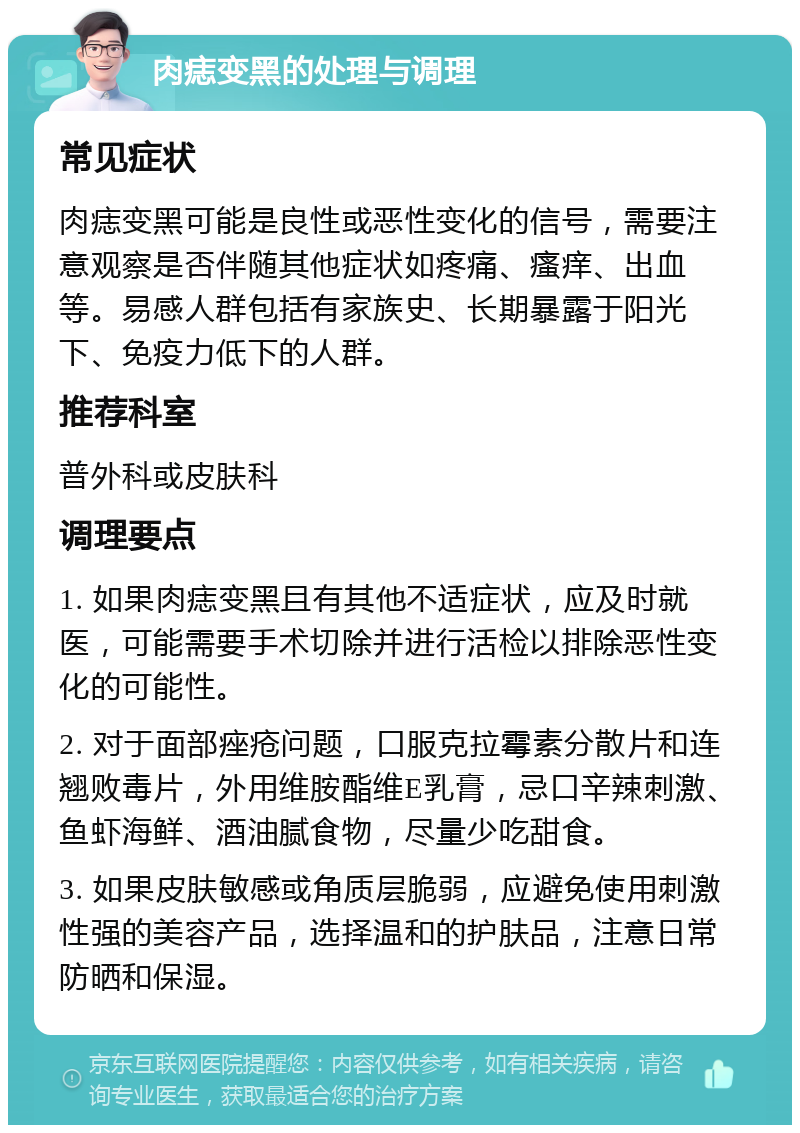 肉痣变黑的处理与调理 常见症状 肉痣变黑可能是良性或恶性变化的信号，需要注意观察是否伴随其他症状如疼痛、瘙痒、出血等。易感人群包括有家族史、长期暴露于阳光下、免疫力低下的人群。 推荐科室 普外科或皮肤科 调理要点 1. 如果肉痣变黑且有其他不适症状，应及时就医，可能需要手术切除并进行活检以排除恶性变化的可能性。 2. 对于面部痤疮问题，口服克拉霉素分散片和连翘败毒片，外用维胺酯维E乳膏，忌口辛辣刺激、鱼虾海鲜、酒油腻食物，尽量少吃甜食。 3. 如果皮肤敏感或角质层脆弱，应避免使用刺激性强的美容产品，选择温和的护肤品，注意日常防晒和保湿。