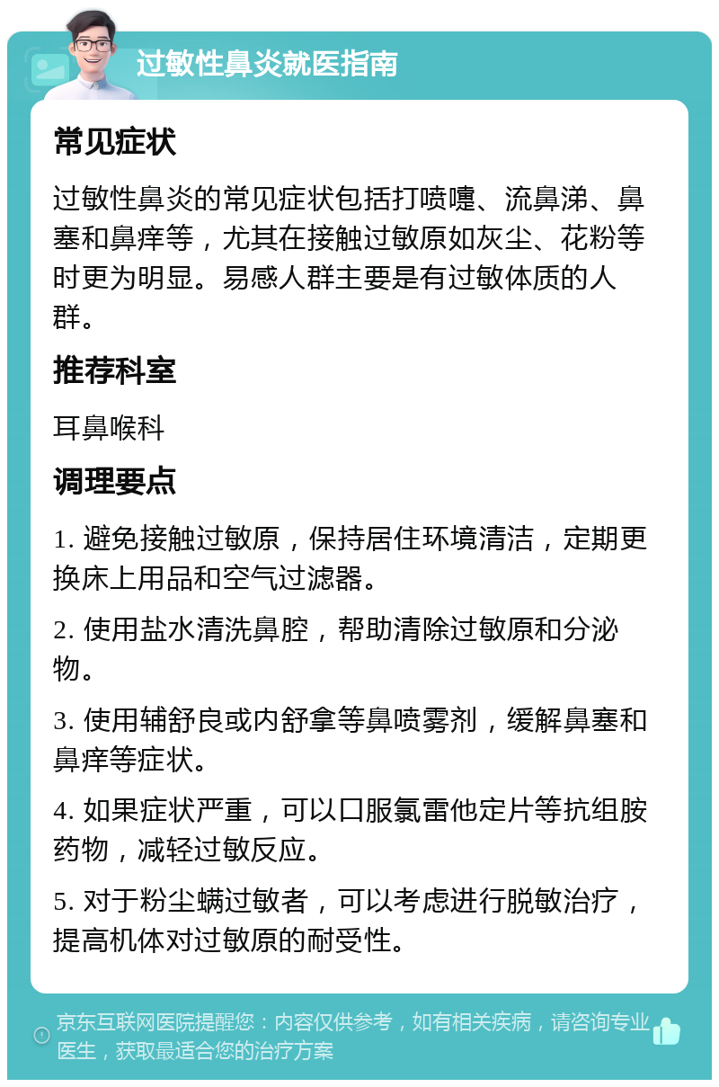 过敏性鼻炎就医指南 常见症状 过敏性鼻炎的常见症状包括打喷嚏、流鼻涕、鼻塞和鼻痒等，尤其在接触过敏原如灰尘、花粉等时更为明显。易感人群主要是有过敏体质的人群。 推荐科室 耳鼻喉科 调理要点 1. 避免接触过敏原，保持居住环境清洁，定期更换床上用品和空气过滤器。 2. 使用盐水清洗鼻腔，帮助清除过敏原和分泌物。 3. 使用辅舒良或内舒拿等鼻喷雾剂，缓解鼻塞和鼻痒等症状。 4. 如果症状严重，可以口服氯雷他定片等抗组胺药物，减轻过敏反应。 5. 对于粉尘螨过敏者，可以考虑进行脱敏治疗，提高机体对过敏原的耐受性。