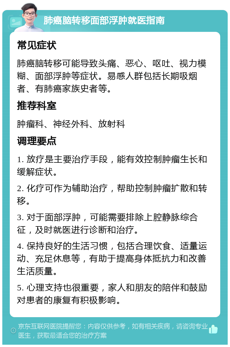 肺癌脑转移面部浮肿就医指南 常见症状 肺癌脑转移可能导致头痛、恶心、呕吐、视力模糊、面部浮肿等症状。易感人群包括长期吸烟者、有肺癌家族史者等。 推荐科室 肿瘤科、神经外科、放射科 调理要点 1. 放疗是主要治疗手段，能有效控制肿瘤生长和缓解症状。 2. 化疗可作为辅助治疗，帮助控制肿瘤扩散和转移。 3. 对于面部浮肿，可能需要排除上腔静脉综合征，及时就医进行诊断和治疗。 4. 保持良好的生活习惯，包括合理饮食、适量运动、充足休息等，有助于提高身体抵抗力和改善生活质量。 5. 心理支持也很重要，家人和朋友的陪伴和鼓励对患者的康复有积极影响。