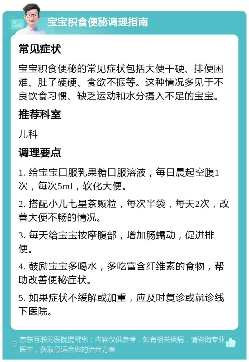 宝宝积食便秘调理指南 常见症状 宝宝积食便秘的常见症状包括大便干硬、排便困难、肚子硬硬、食欲不振等。这种情况多见于不良饮食习惯、缺乏运动和水分摄入不足的宝宝。 推荐科室 儿科 调理要点 1. 给宝宝口服乳果糖口服溶液，每日晨起空腹1次，每次5ml，软化大便。 2. 搭配小儿七星茶颗粒，每次半袋，每天2次，改善大便不畅的情况。 3. 每天给宝宝按摩腹部，增加肠蠕动，促进排便。 4. 鼓励宝宝多喝水，多吃富含纤维素的食物，帮助改善便秘症状。 5. 如果症状不缓解或加重，应及时复诊或就诊线下医院。