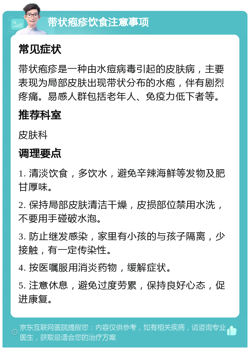 带状疱疹饮食注意事项 常见症状 带状疱疹是一种由水痘病毒引起的皮肤病，主要表现为局部皮肤出现带状分布的水疱，伴有剧烈疼痛。易感人群包括老年人、免疫力低下者等。 推荐科室 皮肤科 调理要点 1. 清淡饮食，多饮水，避免辛辣海鲜等发物及肥甘厚味。 2. 保持局部皮肤清洁干燥，皮损部位禁用水洗，不要用手碰破水泡。 3. 防止继发感染，家里有小孩的与孩子隔离，少接触，有一定传染性。 4. 按医嘱服用消炎药物，缓解症状。 5. 注意休息，避免过度劳累，保持良好心态，促进康复。