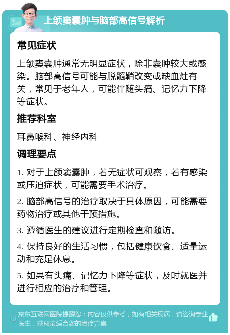 上颌窦囊肿与脑部高信号解析 常见症状 上颌窦囊肿通常无明显症状，除非囊肿较大或感染。脑部高信号可能与脱髓鞘改变或缺血灶有关，常见于老年人，可能伴随头痛、记忆力下降等症状。 推荐科室 耳鼻喉科、神经内科 调理要点 1. 对于上颌窦囊肿，若无症状可观察，若有感染或压迫症状，可能需要手术治疗。 2. 脑部高信号的治疗取决于具体原因，可能需要药物治疗或其他干预措施。 3. 遵循医生的建议进行定期检查和随访。 4. 保持良好的生活习惯，包括健康饮食、适量运动和充足休息。 5. 如果有头痛、记忆力下降等症状，及时就医并进行相应的治疗和管理。