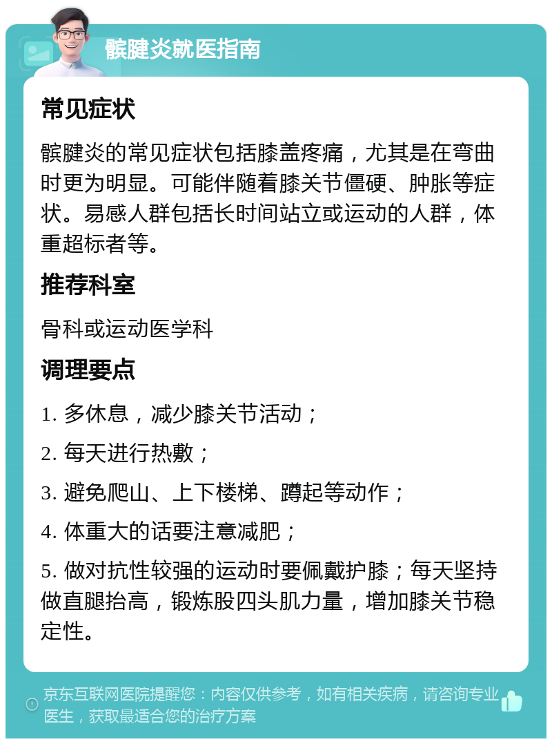 髌腱炎就医指南 常见症状 髌腱炎的常见症状包括膝盖疼痛，尤其是在弯曲时更为明显。可能伴随着膝关节僵硬、肿胀等症状。易感人群包括长时间站立或运动的人群，体重超标者等。 推荐科室 骨科或运动医学科 调理要点 1. 多休息，减少膝关节活动； 2. 每天进行热敷； 3. 避免爬山、上下楼梯、蹲起等动作； 4. 体重大的话要注意减肥； 5. 做对抗性较强的运动时要佩戴护膝；每天坚持做直腿抬高，锻炼股四头肌力量，增加膝关节稳定性。