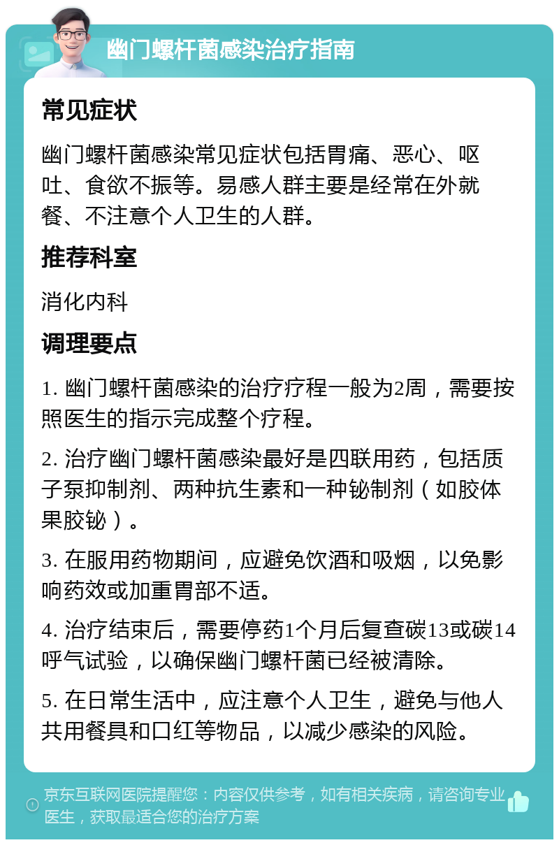 幽门螺杆菌感染治疗指南 常见症状 幽门螺杆菌感染常见症状包括胃痛、恶心、呕吐、食欲不振等。易感人群主要是经常在外就餐、不注意个人卫生的人群。 推荐科室 消化内科 调理要点 1. 幽门螺杆菌感染的治疗疗程一般为2周，需要按照医生的指示完成整个疗程。 2. 治疗幽门螺杆菌感染最好是四联用药，包括质子泵抑制剂、两种抗生素和一种铋制剂（如胶体果胶铋）。 3. 在服用药物期间，应避免饮酒和吸烟，以免影响药效或加重胃部不适。 4. 治疗结束后，需要停药1个月后复查碳13或碳14呼气试验，以确保幽门螺杆菌已经被清除。 5. 在日常生活中，应注意个人卫生，避免与他人共用餐具和口红等物品，以减少感染的风险。