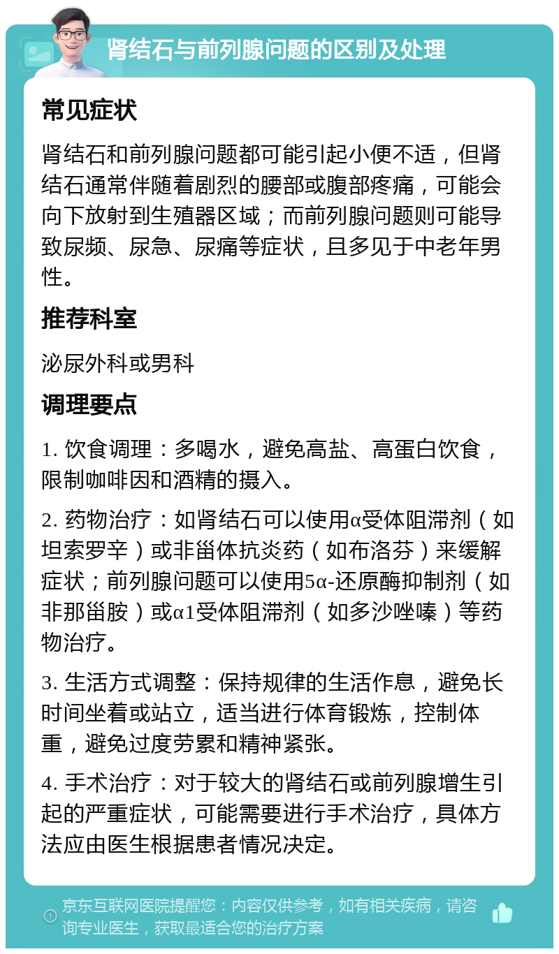 肾结石与前列腺问题的区别及处理 常见症状 肾结石和前列腺问题都可能引起小便不适，但肾结石通常伴随着剧烈的腰部或腹部疼痛，可能会向下放射到生殖器区域；而前列腺问题则可能导致尿频、尿急、尿痛等症状，且多见于中老年男性。 推荐科室 泌尿外科或男科 调理要点 1. 饮食调理：多喝水，避免高盐、高蛋白饮食，限制咖啡因和酒精的摄入。 2. 药物治疗：如肾结石可以使用α受体阻滞剂（如坦索罗辛）或非甾体抗炎药（如布洛芬）来缓解症状；前列腺问题可以使用5α-还原酶抑制剂（如非那甾胺）或α1受体阻滞剂（如多沙唑嗪）等药物治疗。 3. 生活方式调整：保持规律的生活作息，避免长时间坐着或站立，适当进行体育锻炼，控制体重，避免过度劳累和精神紧张。 4. 手术治疗：对于较大的肾结石或前列腺增生引起的严重症状，可能需要进行手术治疗，具体方法应由医生根据患者情况决定。