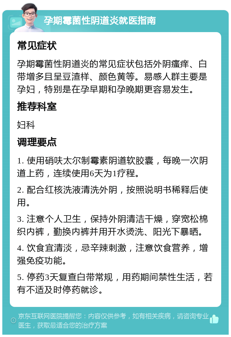 孕期霉菌性阴道炎就医指南 常见症状 孕期霉菌性阴道炎的常见症状包括外阴瘙痒、白带增多且呈豆渣样、颜色黄等。易感人群主要是孕妇，特别是在孕早期和孕晚期更容易发生。 推荐科室 妇科 调理要点 1. 使用硝呋太尔制霉素阴道软胶囊，每晚一次阴道上药，连续使用6天为1疗程。 2. 配合红核洗液清洗外阴，按照说明书稀释后使用。 3. 注意个人卫生，保持外阴清洁干燥，穿宽松棉织内裤，勤换内裤并用开水烫洗、阳光下暴晒。 4. 饮食宜清淡，忌辛辣刺激，注意饮食营养，增强免疫功能。 5. 停药3天复查白带常规，用药期间禁性生活，若有不适及时停药就诊。