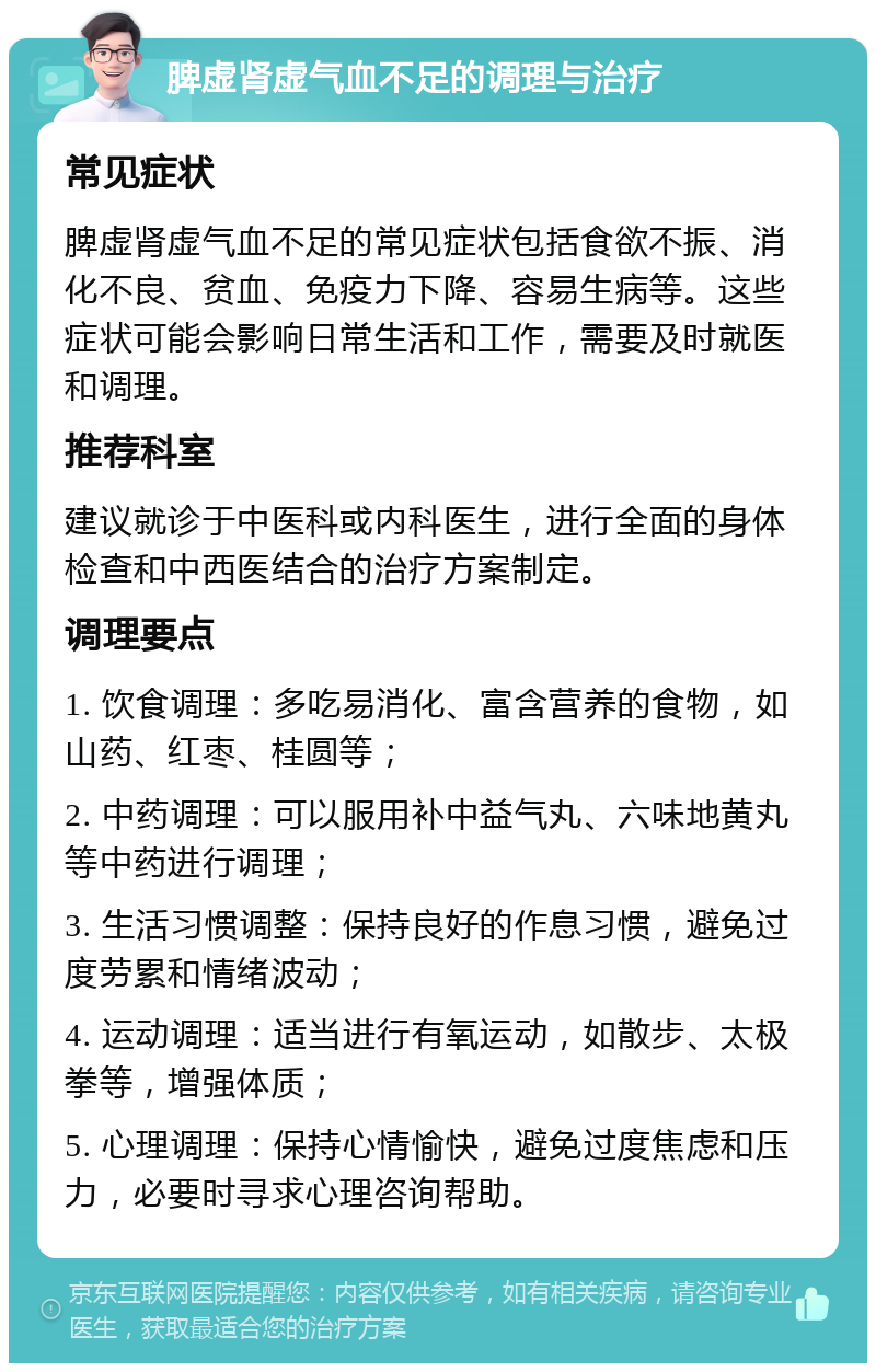 脾虚肾虚气血不足的调理与治疗 常见症状 脾虚肾虚气血不足的常见症状包括食欲不振、消化不良、贫血、免疫力下降、容易生病等。这些症状可能会影响日常生活和工作，需要及时就医和调理。 推荐科室 建议就诊于中医科或内科医生，进行全面的身体检查和中西医结合的治疗方案制定。 调理要点 1. 饮食调理：多吃易消化、富含营养的食物，如山药、红枣、桂圆等； 2. 中药调理：可以服用补中益气丸、六味地黄丸等中药进行调理； 3. 生活习惯调整：保持良好的作息习惯，避免过度劳累和情绪波动； 4. 运动调理：适当进行有氧运动，如散步、太极拳等，增强体质； 5. 心理调理：保持心情愉快，避免过度焦虑和压力，必要时寻求心理咨询帮助。