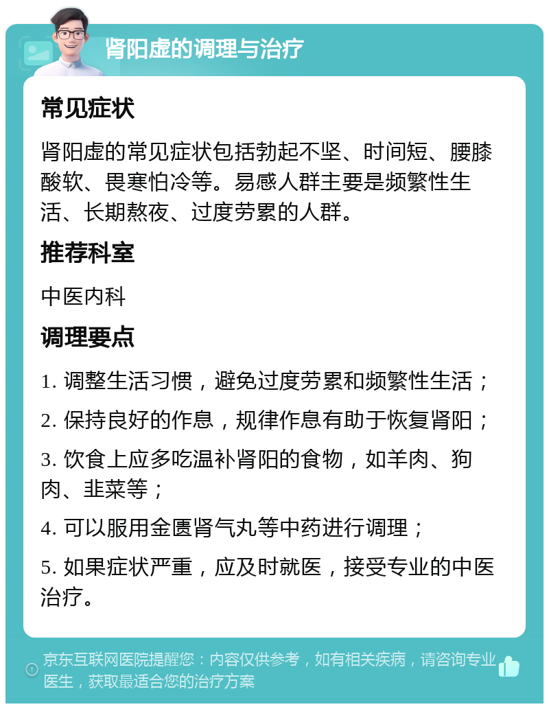 肾阳虚的调理与治疗 常见症状 肾阳虚的常见症状包括勃起不坚、时间短、腰膝酸软、畏寒怕冷等。易感人群主要是频繁性生活、长期熬夜、过度劳累的人群。 推荐科室 中医内科 调理要点 1. 调整生活习惯，避免过度劳累和频繁性生活； 2. 保持良好的作息，规律作息有助于恢复肾阳； 3. 饮食上应多吃温补肾阳的食物，如羊肉、狗肉、韭菜等； 4. 可以服用金匮肾气丸等中药进行调理； 5. 如果症状严重，应及时就医，接受专业的中医治疗。