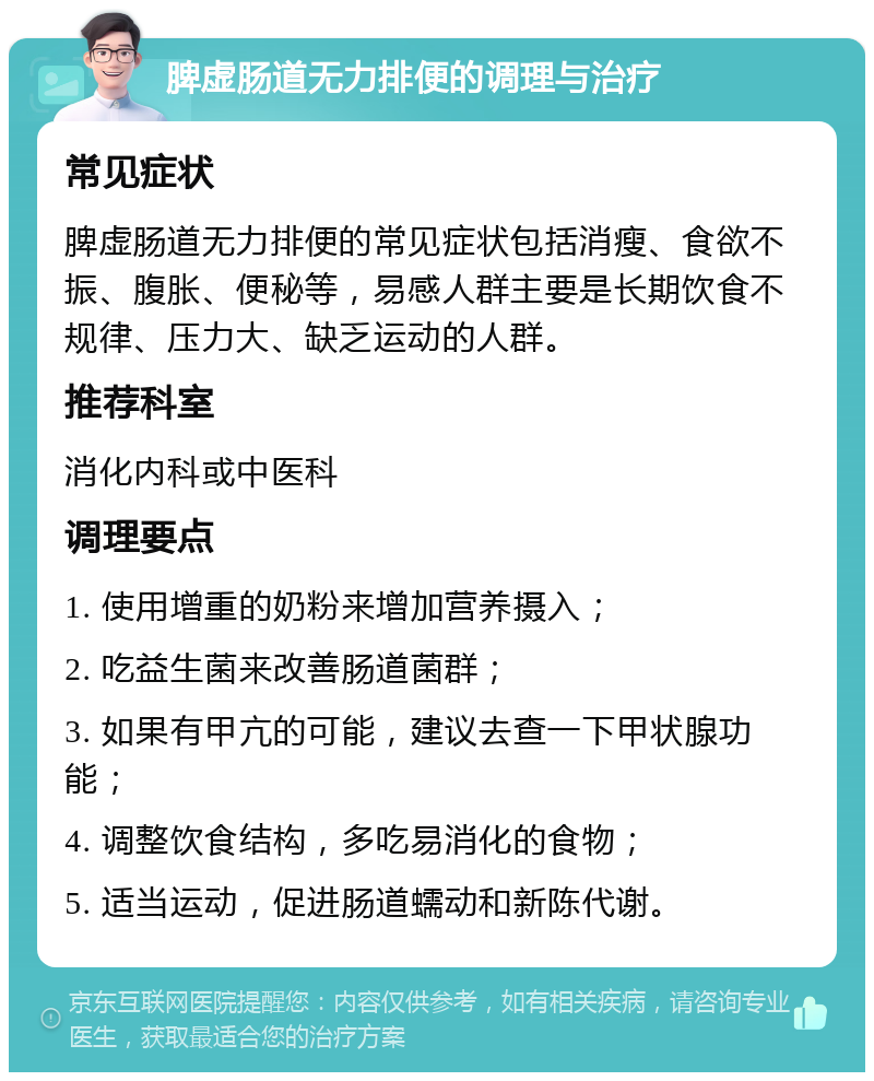 脾虚肠道无力排便的调理与治疗 常见症状 脾虚肠道无力排便的常见症状包括消瘦、食欲不振、腹胀、便秘等，易感人群主要是长期饮食不规律、压力大、缺乏运动的人群。 推荐科室 消化内科或中医科 调理要点 1. 使用增重的奶粉来增加营养摄入； 2. 吃益生菌来改善肠道菌群； 3. 如果有甲亢的可能，建议去查一下甲状腺功能； 4. 调整饮食结构，多吃易消化的食物； 5. 适当运动，促进肠道蠕动和新陈代谢。