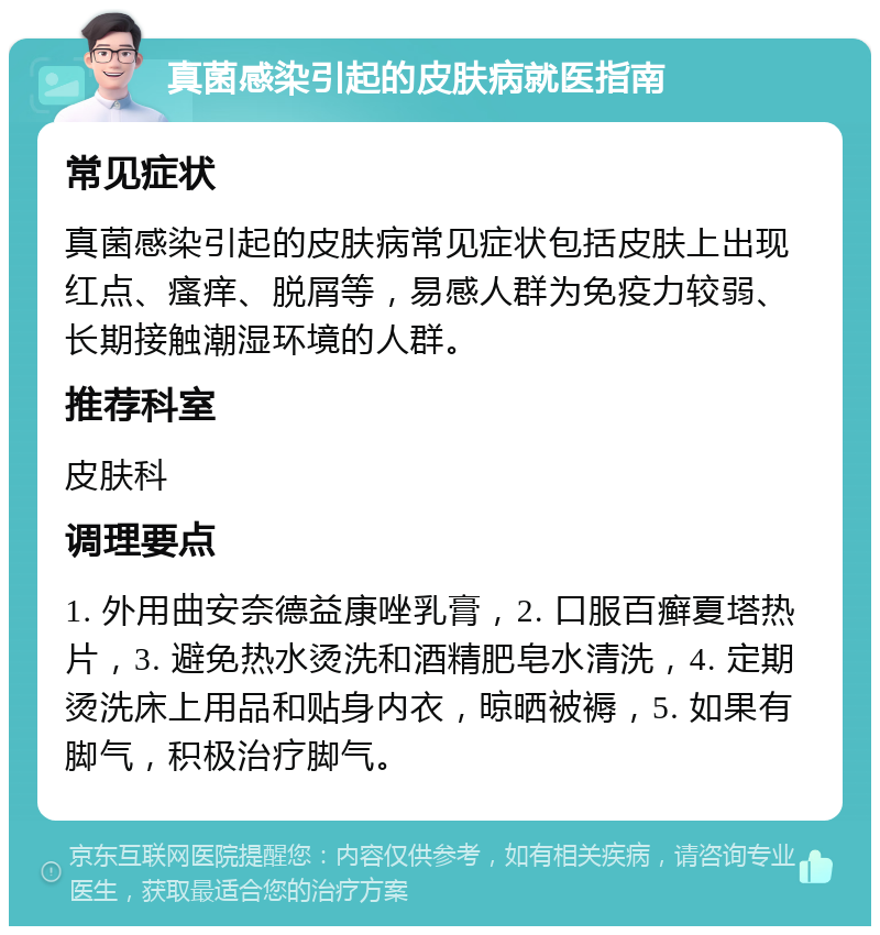 真菌感染引起的皮肤病就医指南 常见症状 真菌感染引起的皮肤病常见症状包括皮肤上出现红点、瘙痒、脱屑等，易感人群为免疫力较弱、长期接触潮湿环境的人群。 推荐科室 皮肤科 调理要点 1. 外用曲安奈德益康唑乳膏，2. 口服百癣夏塔热片，3. 避免热水烫洗和酒精肥皂水清洗，4. 定期烫洗床上用品和贴身内衣，晾晒被褥，5. 如果有脚气，积极治疗脚气。