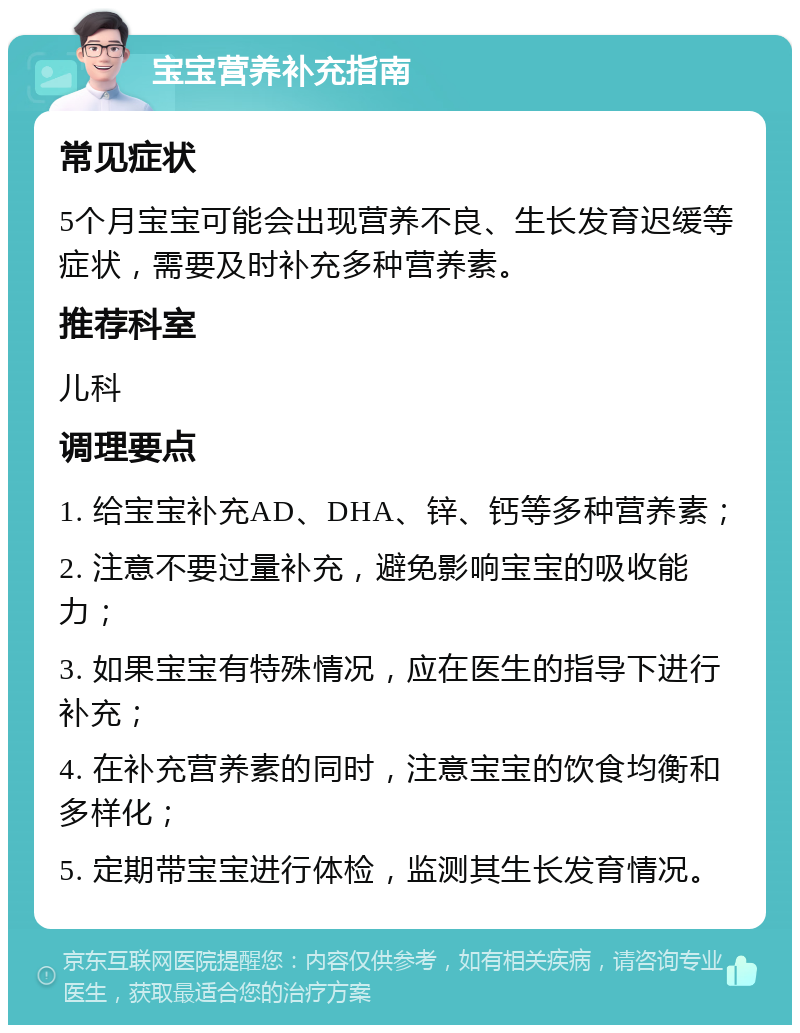 宝宝营养补充指南 常见症状 5个月宝宝可能会出现营养不良、生长发育迟缓等症状，需要及时补充多种营养素。 推荐科室 儿科 调理要点 1. 给宝宝补充AD、DHA、锌、钙等多种营养素； 2. 注意不要过量补充，避免影响宝宝的吸收能力； 3. 如果宝宝有特殊情况，应在医生的指导下进行补充； 4. 在补充营养素的同时，注意宝宝的饮食均衡和多样化； 5. 定期带宝宝进行体检，监测其生长发育情况。