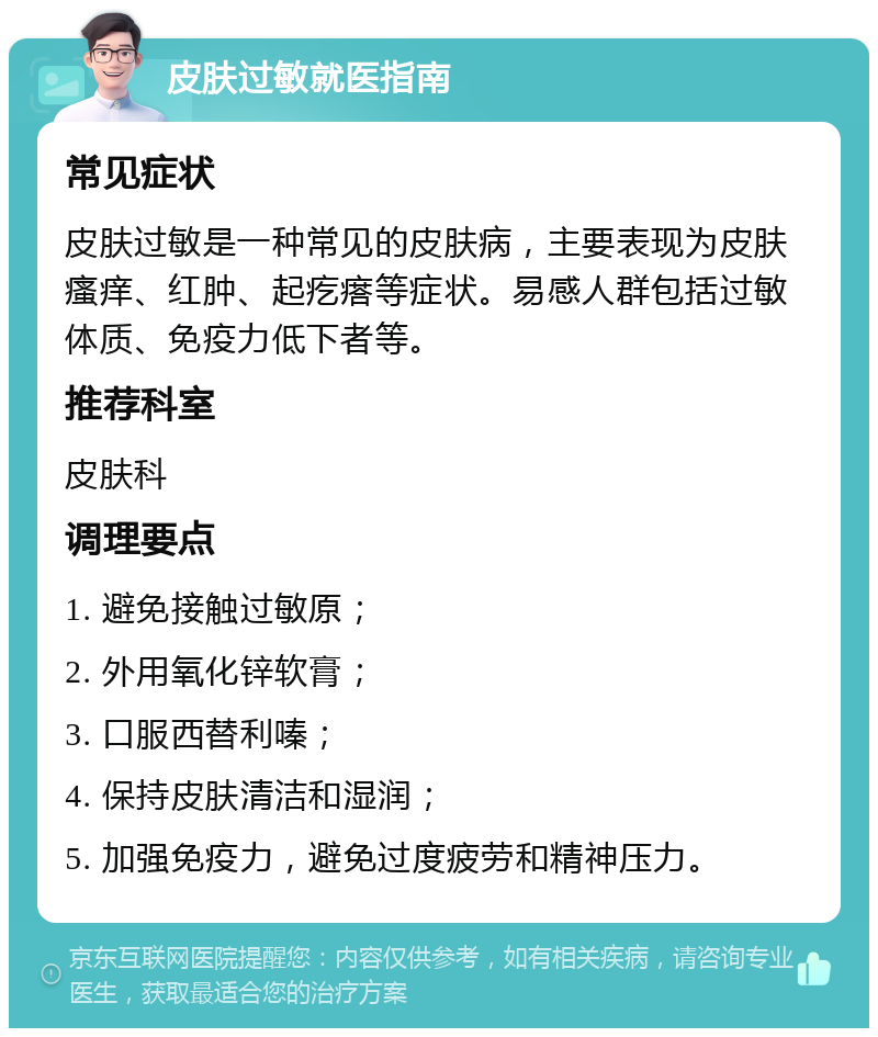 皮肤过敏就医指南 常见症状 皮肤过敏是一种常见的皮肤病，主要表现为皮肤瘙痒、红肿、起疙瘩等症状。易感人群包括过敏体质、免疫力低下者等。 推荐科室 皮肤科 调理要点 1. 避免接触过敏原； 2. 外用氧化锌软膏； 3. 口服西替利嗪； 4. 保持皮肤清洁和湿润； 5. 加强免疫力，避免过度疲劳和精神压力。