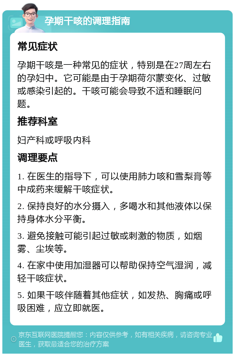 孕期干咳的调理指南 常见症状 孕期干咳是一种常见的症状，特别是在27周左右的孕妇中。它可能是由于孕期荷尔蒙变化、过敏或感染引起的。干咳可能会导致不适和睡眠问题。 推荐科室 妇产科或呼吸内科 调理要点 1. 在医生的指导下，可以使用肺力咳和雪梨膏等中成药来缓解干咳症状。 2. 保持良好的水分摄入，多喝水和其他液体以保持身体水分平衡。 3. 避免接触可能引起过敏或刺激的物质，如烟雾、尘埃等。 4. 在家中使用加湿器可以帮助保持空气湿润，减轻干咳症状。 5. 如果干咳伴随着其他症状，如发热、胸痛或呼吸困难，应立即就医。