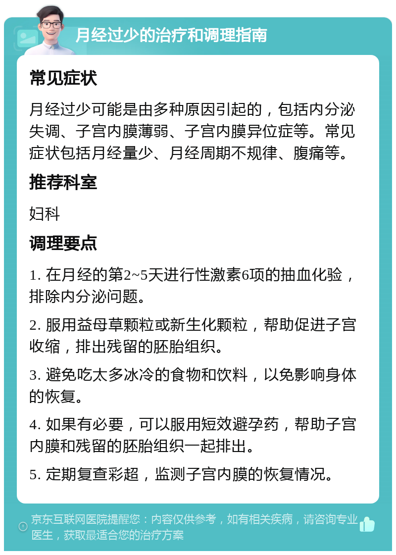 月经过少的治疗和调理指南 常见症状 月经过少可能是由多种原因引起的，包括内分泌失调、子宫内膜薄弱、子宫内膜异位症等。常见症状包括月经量少、月经周期不规律、腹痛等。 推荐科室 妇科 调理要点 1. 在月经的第2~5天进行性激素6项的抽血化验，排除内分泌问题。 2. 服用益母草颗粒或新生化颗粒，帮助促进子宫收缩，排出残留的胚胎组织。 3. 避免吃太多冰冷的食物和饮料，以免影响身体的恢复。 4. 如果有必要，可以服用短效避孕药，帮助子宫内膜和残留的胚胎组织一起排出。 5. 定期复查彩超，监测子宫内膜的恢复情况。