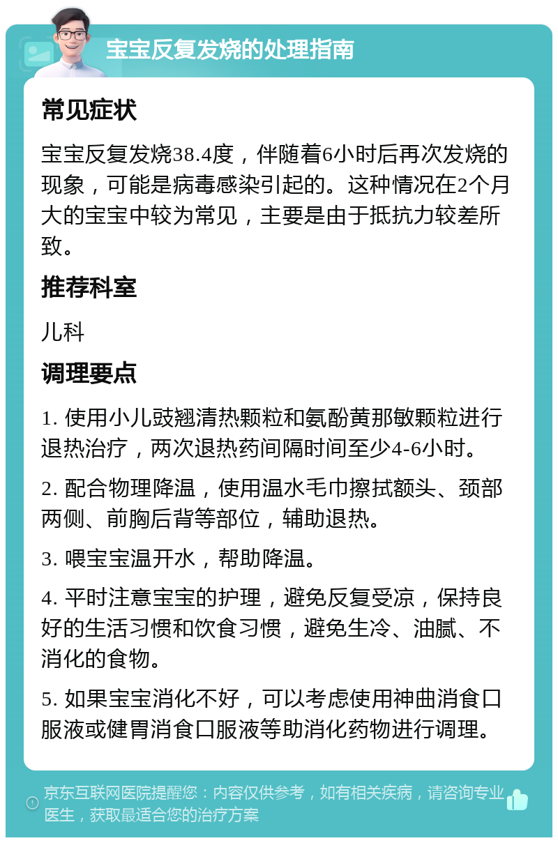 宝宝反复发烧的处理指南 常见症状 宝宝反复发烧38.4度，伴随着6小时后再次发烧的现象，可能是病毒感染引起的。这种情况在2个月大的宝宝中较为常见，主要是由于抵抗力较差所致。 推荐科室 儿科 调理要点 1. 使用小儿豉翘清热颗粒和氨酚黄那敏颗粒进行退热治疗，两次退热药间隔时间至少4-6小时。 2. 配合物理降温，使用温水毛巾擦拭额头、颈部两侧、前胸后背等部位，辅助退热。 3. 喂宝宝温开水，帮助降温。 4. 平时注意宝宝的护理，避免反复受凉，保持良好的生活习惯和饮食习惯，避免生冷、油腻、不消化的食物。 5. 如果宝宝消化不好，可以考虑使用神曲消食口服液或健胃消食口服液等助消化药物进行调理。