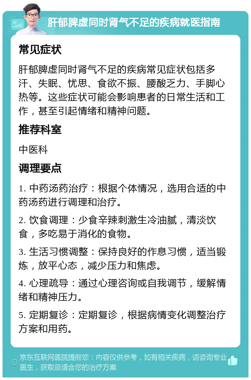 肝郁脾虚同时肾气不足的疾病就医指南 常见症状 肝郁脾虚同时肾气不足的疾病常见症状包括多汗、失眠、忧思、食欲不振、腰酸乏力、手脚心热等。这些症状可能会影响患者的日常生活和工作，甚至引起情绪和精神问题。 推荐科室 中医科 调理要点 1. 中药汤药治疗：根据个体情况，选用合适的中药汤药进行调理和治疗。 2. 饮食调理：少食辛辣刺激生冷油腻，清淡饮食，多吃易于消化的食物。 3. 生活习惯调整：保持良好的作息习惯，适当锻炼，放平心态，减少压力和焦虑。 4. 心理疏导：通过心理咨询或自我调节，缓解情绪和精神压力。 5. 定期复诊：定期复诊，根据病情变化调整治疗方案和用药。