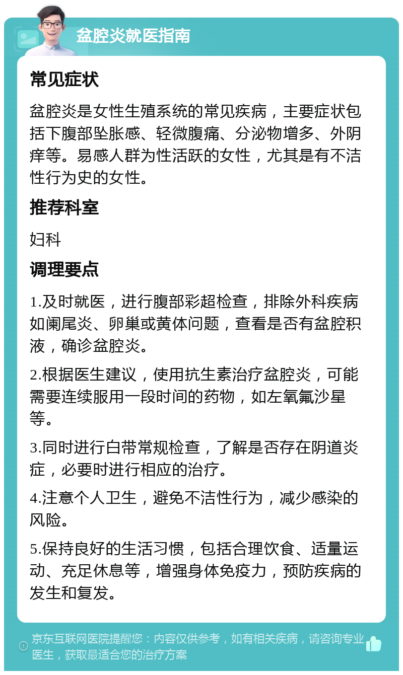 盆腔炎就医指南 常见症状 盆腔炎是女性生殖系统的常见疾病，主要症状包括下腹部坠胀感、轻微腹痛、分泌物增多、外阴痒等。易感人群为性活跃的女性，尤其是有不洁性行为史的女性。 推荐科室 妇科 调理要点 1.及时就医，进行腹部彩超检查，排除外科疾病如阑尾炎、卵巢或黄体问题，查看是否有盆腔积液，确诊盆腔炎。 2.根据医生建议，使用抗生素治疗盆腔炎，可能需要连续服用一段时间的药物，如左氧氟沙星等。 3.同时进行白带常规检查，了解是否存在阴道炎症，必要时进行相应的治疗。 4.注意个人卫生，避免不洁性行为，减少感染的风险。 5.保持良好的生活习惯，包括合理饮食、适量运动、充足休息等，增强身体免疫力，预防疾病的发生和复发。