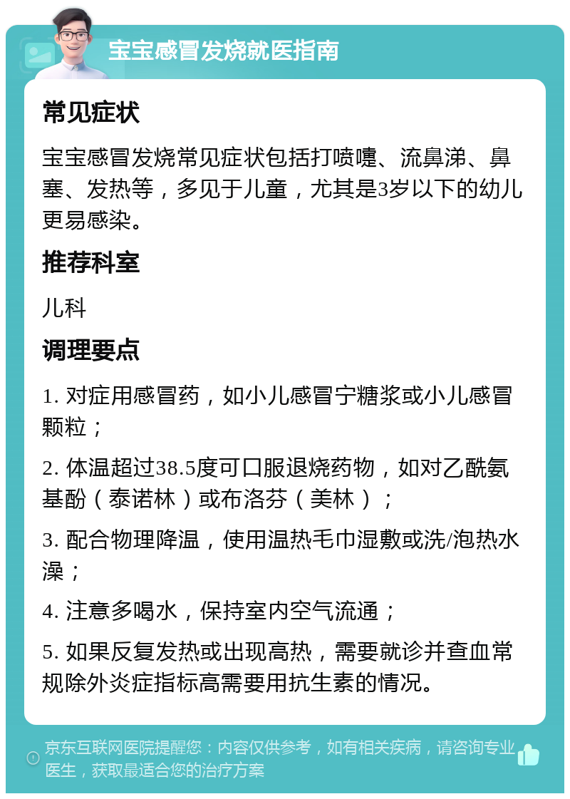 宝宝感冒发烧就医指南 常见症状 宝宝感冒发烧常见症状包括打喷嚏、流鼻涕、鼻塞、发热等，多见于儿童，尤其是3岁以下的幼儿更易感染。 推荐科室 儿科 调理要点 1. 对症用感冒药，如小儿感冒宁糖浆或小儿感冒颗粒； 2. 体温超过38.5度可口服退烧药物，如对乙酰氨基酚（泰诺林）或布洛芬（美林）； 3. 配合物理降温，使用温热毛巾湿敷或洗/泡热水澡； 4. 注意多喝水，保持室内空气流通； 5. 如果反复发热或出现高热，需要就诊并查血常规除外炎症指标高需要用抗生素的情况。